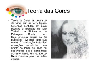 Teoria das Cores
• Teoria da Cores de Leonardo
da Vinci, são as formulações
históricas contidas em seus
escritos e reunidas no livro
Tratado da Pintura e da
Paisagem - Sombra e Luz.
Cuja primeira edição só foi
publicada 132 anos após sua
morte. A publicação trata das
anotações recolhidas pelo
artista ao longo de anos de
observação e é a teoria mais
corrente, sendo um legado do
Renascimento para as artes
visuais.
 