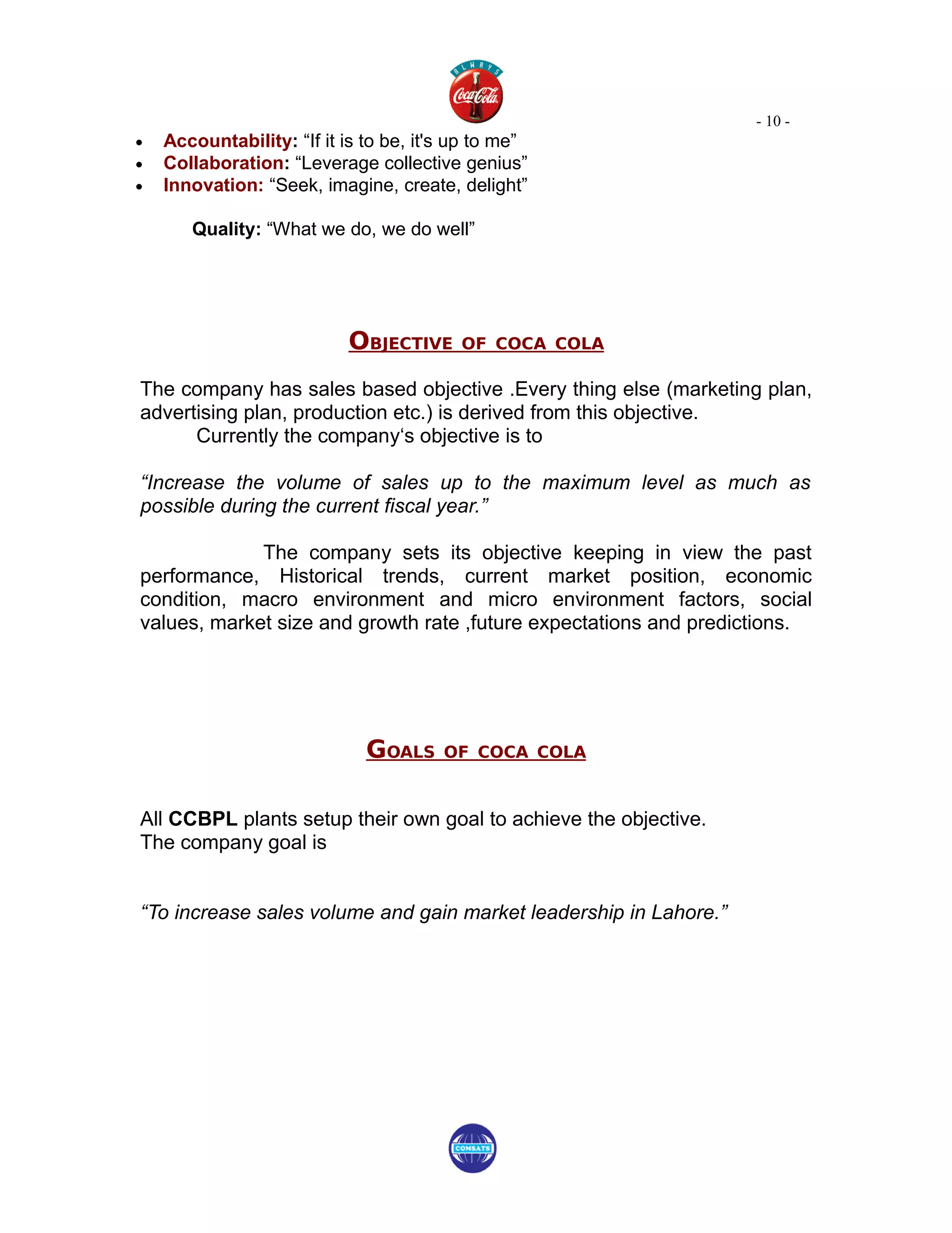- 10 -
•   Accountability: “If it is to be, it's up to me”
•   Collaboration: “Leverage collective genius”
•   Innovation: “Seek, imagine, create, delight”

       Quality: “What we do, we do well”




                           OBJECTIVE      OF COCA COLA

The company has sales based objective .Every thing else (marketing plan,
advertising plan, production etc.) is derived from this objective.
      Currently the company‘s objective is to

“Increase the volume of sales up to the maximum level as much as
possible during the current fiscal year.”

             The company sets its objective keeping in view the past
performance, Historical trends, current market position, economic
condition, macro environment and micro environment factors, social
values, market size and growth rate ,future expectations and predictions.




                              GOALS     OF COCA COLA



All CCBPL plants setup their own goal to achieve the objective.
The company goal is


“To increase sales volume and gain market leadership in Lahore.”
 