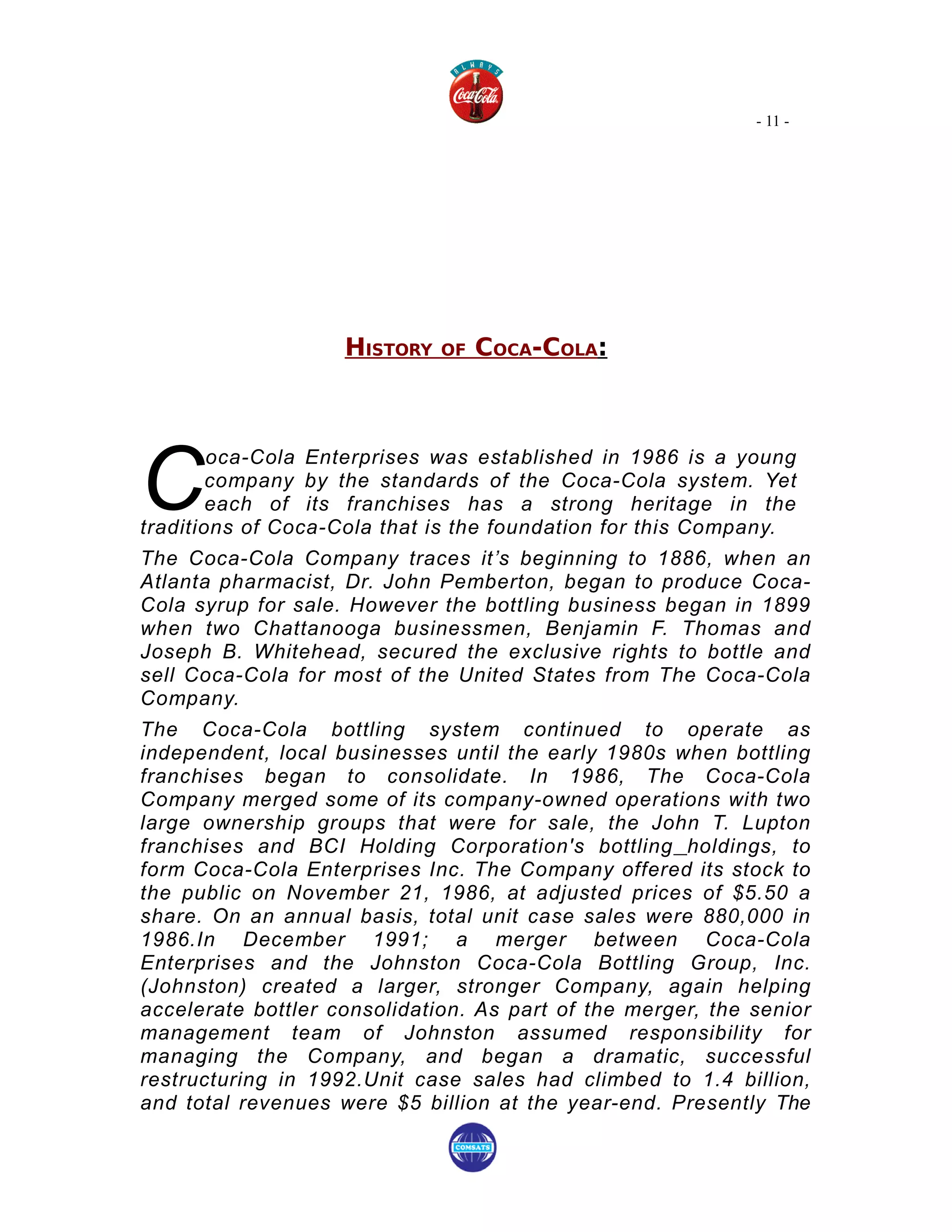 - 11 -




                    HISTORY   OF   COCA-COLA:




C
        oca-Cola Enterprises was established in 1986 is a young
        company by the standards of the Coca-Cola system. Yet
        each of its franchises has a strong heritage in the
traditions of Coca-Cola that is the foundation for this Company.
The Coca-Cola Company traces it’s beginning to 1886, when an
Atlanta pharmacist, Dr. John Pemberton, began to produce Coca-
Cola syrup for sale. However the bottling business began in 1899
when two Chattanooga businessmen, Benjamin F. Thomas and
Joseph B. Whitehead, secured the exclusive rights to bottle and
sell Coca-Cola for most of the United States from The Coca-Cola
Company.
The Coca-Cola bottling system continued to operate as
independent, local businesses until the early 1980s when bottling
franchises began to consolidate. In 1986, The Coca-Cola
Company merged some of its company-owned operations with two
large ownership groups that were for sale, the John T. Lupton
franchises and BCI Holding Corporation's bottling holdings, to
form Coca-Cola Enterprises Inc. The Company offered its stock to
the public on November 21, 1986, at adjusted prices of $5.50 a
share. On an annual basis, total unit case sales were 880,000 in
1986.In December 1991; a merger between Coca-Cola
Enterprises and the Johnston Coca-Cola Bottling Group, Inc.
(Johnston) created a larger, stronger Company, again helping
accelerate bottler consolidation. As part of the merger, the senior
management team of Johnston assumed responsibility for
managing the Company, and began a dramatic, successful
restructuring in 1992.Unit case sales had climbed to 1.4 billion,
and total revenues were $5 billion at the year-end. Presently The
 