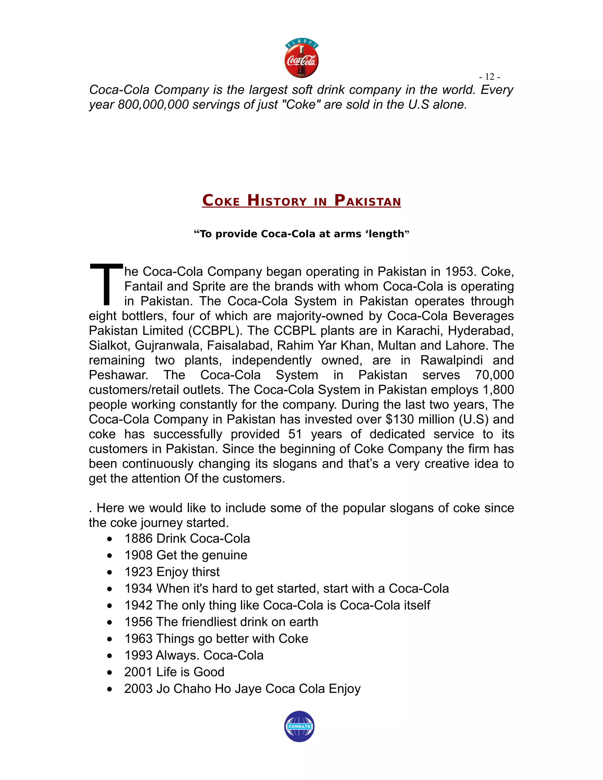 - 12 -
Coca-Cola Company is the largest soft drink company in the world. Every
year 800,000,000 servings of just "Coke" are sold in the U.S alone.




                   C OKE H ISTORY      IN   P AKISTAN

                  “To provide Coca-Cola at arms ‘length”




T
      he Coca-Cola Company began operating in Pakistan in 1953. Coke,
      Fantail and Sprite are the brands with whom Coca-Cola is operating
      in Pakistan. The Coca-Cola System in Pakistan operates through
eight bottlers, four of which are majority-owned by Coca-Cola Beverages
Pakistan Limited (CCBPL). The CCBPL plants are in Karachi, Hyderabad,
Sialkot, Gujranwala, Faisalabad, Rahim Yar Khan, Multan and Lahore. The
remaining two plants, independently owned, are in Rawalpindi and
Peshawar. The Coca-Cola System in Pakistan serves 70,000
customers/retail outlets. The Coca-Cola System in Pakistan employs 1,800
people working constantly for the company. During the last two years, The
Coca-Cola Company in Pakistan has invested over $130 million (U.S) and
coke has successfully provided 51 years of dedicated service to its
customers in Pakistan. Since the beginning of Coke Company the firm has
been continuously changing its slogans and that’s a very creative idea to
get the attention Of the customers.

. Here we would like to include some of the popular slogans of coke since
the coke journey started.
   • 1886 Drink Coca-Cola
   • 1908 Get the genuine
   • 1923 Enjoy thirst
   • 1934 When it's hard to get started, start with a Coca-Cola
   • 1942 The only thing like Coca-Cola is Coca-Cola itself
   • 1956 The friendliest drink on earth
   • 1963 Things go better with Coke
   • 1993 Always. Coca-Cola
   • 2001 Life is Good
   • 2003 Jo Chaho Ho Jaye Coca Cola Enjoy
 