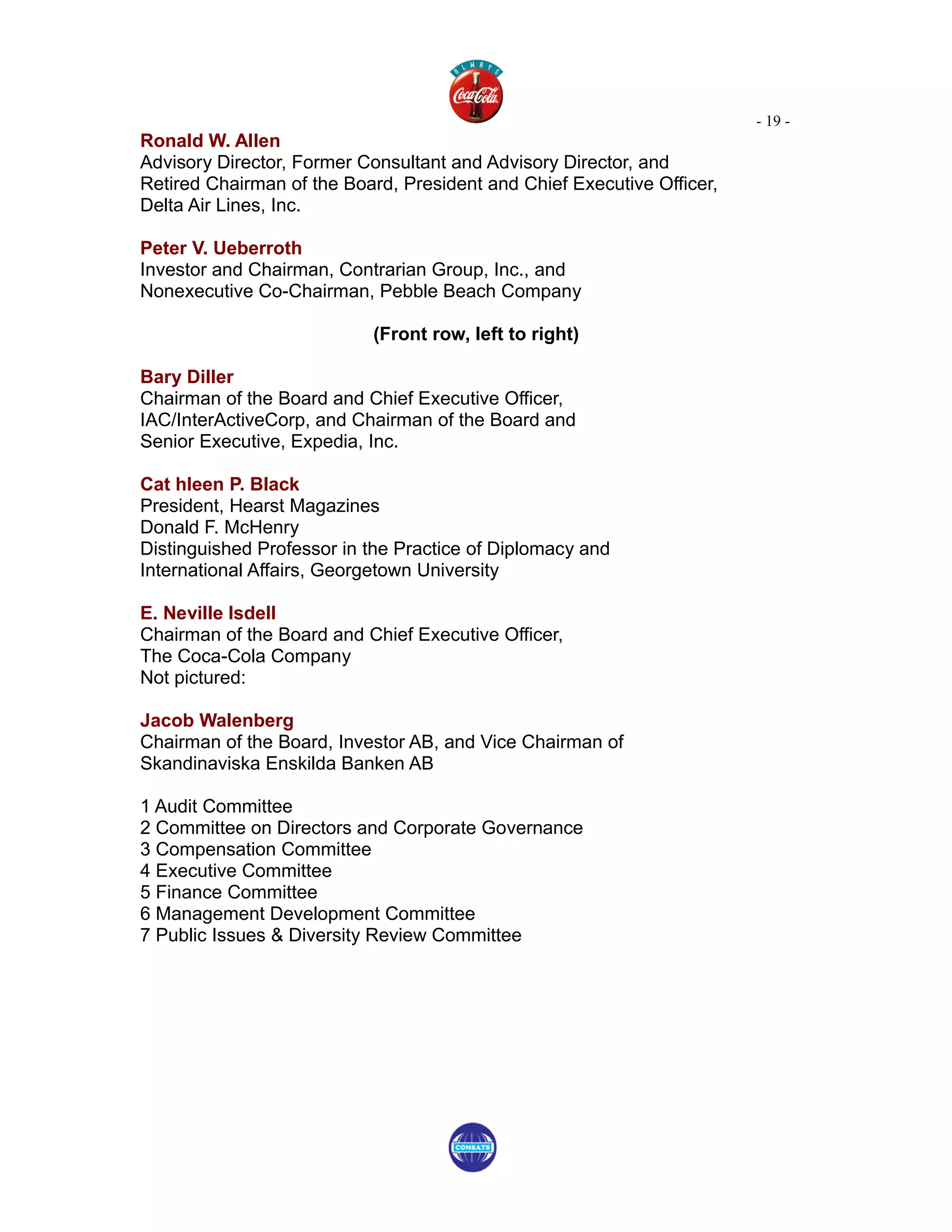 - 19 -
Ronald W. Allen
Advisory Director, Former Consultant and Advisory Director, and
Retired Chairman of the Board, President and Chief Executive Officer,
Delta Air Lines, Inc.

Peter V. Ueberroth
Investor and Chairman, Contrarian Group, Inc., and
Nonexecutive Co-Chairman, Pebble Beach Company

                           (Front row, left to right)

Bary Diller
Chairman of the Board and Chief Executive Officer,
IAC/InterActiveCorp, and Chairman of the Board and
Senior Executive, Expedia, Inc.

Cat hleen P. Black
President, Hearst Magazines
Donald F. McHenry
Distinguished Professor in the Practice of Diplomacy and
International Affairs, Georgetown University

E. Neville Isdell
Chairman of the Board and Chief Executive Officer,
The Coca-Cola Company
Not pictured:

Jacob Walenberg
Chairman of the Board, Investor AB, and Vice Chairman of
Skandinaviska Enskilda Banken AB

1 Audit Committee
2 Committee on Directors and Corporate Governance
3 Compensation Committee
4 Executive Committee
5 Finance Committee
6 Management Development Committee
7 Public Issues & Diversity Review Committee
 