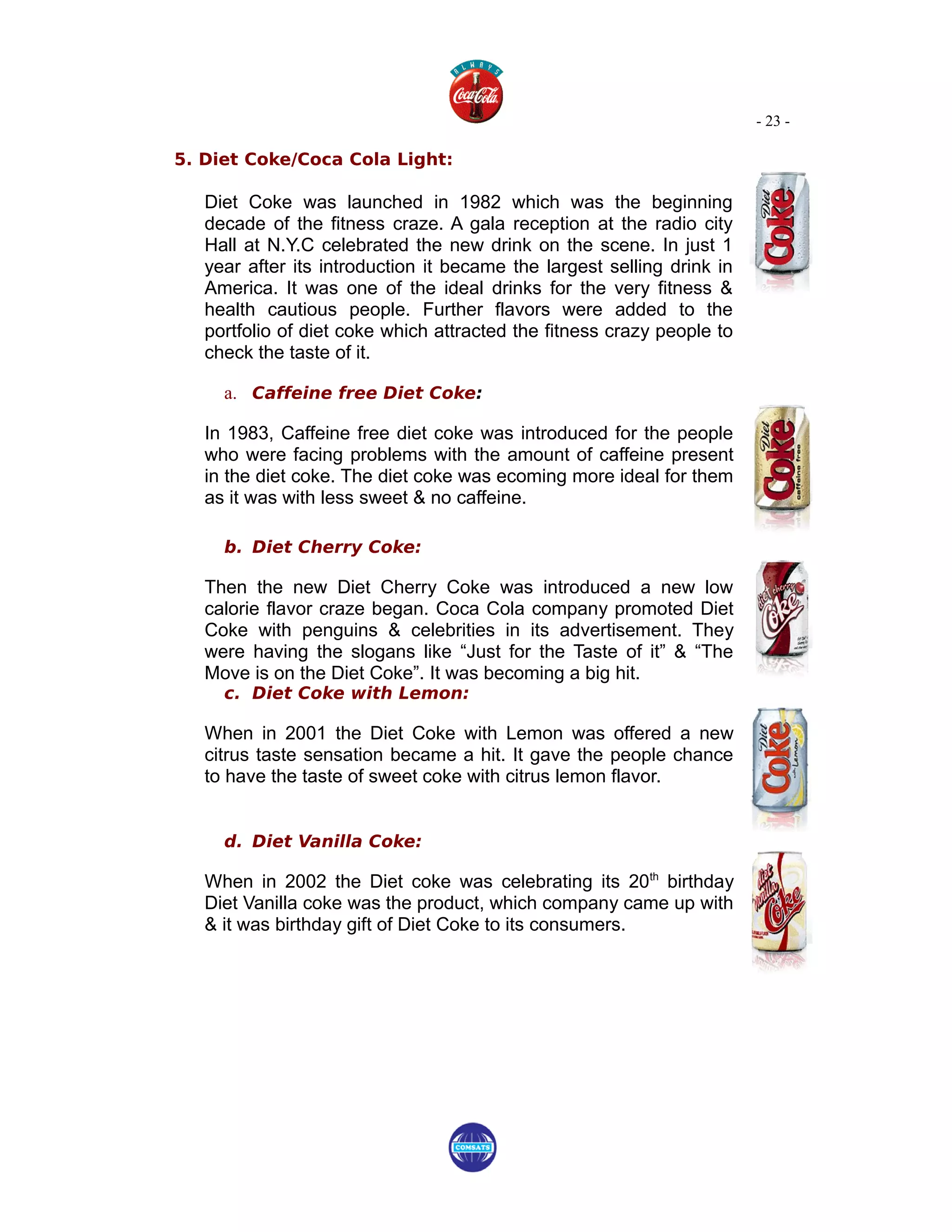 - 23 -

5. Diet Coke/Coca Cola Light:

   Diet Coke was launched in 1982 which was the beginning
   decade of the fitness craze. A gala reception at the radio city
   Hall at N.Y.C celebrated the new drink on the scene. In just 1
   year after its introduction it became the largest selling drink in
   America. It was one of the ideal drinks for the very fitness &
   health cautious people. Further flavors were added to the
   portfolio of diet coke which attracted the fitness crazy people to
   check the taste of it.

     a. Caffeine free Diet Coke:

   In 1983, Caffeine free diet coke was introduced for the people
   who were facing problems with the amount of caffeine present
   in the diet coke. The diet coke was ecoming more ideal for them
   as it was with less sweet & no caffeine.

     b. Diet Cherry Coke:

   Then the new Diet Cherry Coke was introduced a new low
   calorie flavor craze began. Coca Cola company promoted Diet
   Coke with penguins & celebrities in its advertisement. They
   were having the slogans like “Just for the Taste of it” & “The
   Move is on the Diet Coke”. It was becoming a big hit.
     c. Diet Coke with Lemon:

   When in 2001 the Diet Coke with Lemon was offered a new
   citrus taste sensation became a hit. It gave the people chance
   to have the taste of sweet coke with citrus lemon flavor.


     d. Diet Vanilla Coke:

   When in 2002 the Diet coke was celebrating its 20th birthday
   Diet Vanilla coke was the product, which company came up with
   & it was birthday gift of Diet Coke to its consumers.
 
