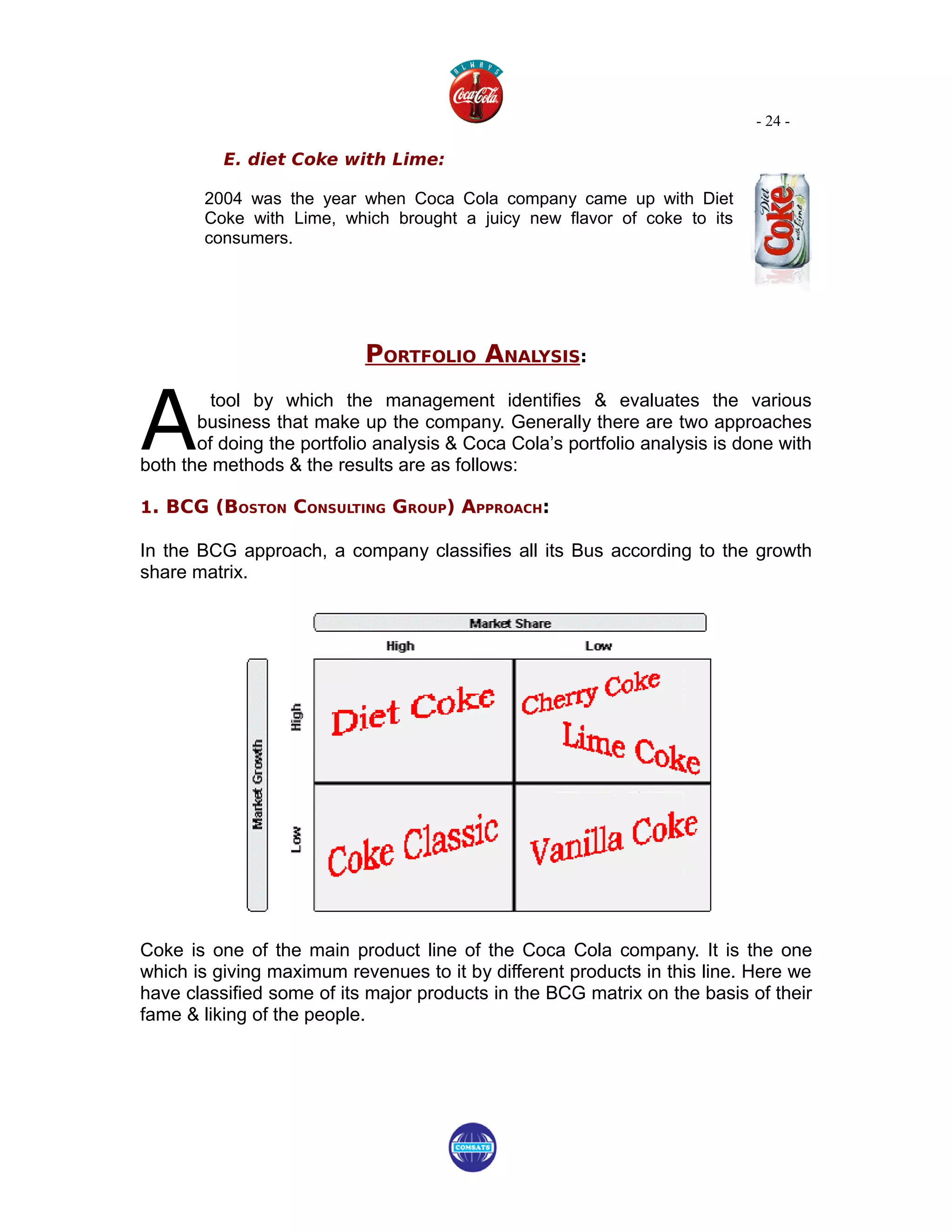 - 24 -

          E. diet Coke with Lime:

        2004 was the year when Coca Cola company came up with Diet
        Coke with Lime, which brought a juicy new flavor of coke to its
        consumers.




                            PORTFOLIO ANALYSIS:


A
         tool by which the management identifies & evaluates the various
       business that make up the company. Generally there are two approaches
       of doing the portfolio analysis & Coca Cola’s portfolio analysis is done with
both the methods & the results are as follows:

1. BCG (BOSTON CONSULTING GROUP) APPROACH:

In the BCG approach, a company classifies all its Bus according to the growth
share matrix.




Coke is one of the main product line of the Coca Cola company. It is the one
which is giving maximum revenues to it by different products in this line. Here we
have classified some of its major products in the BCG matrix on the basis of their
fame & liking of the people.
 