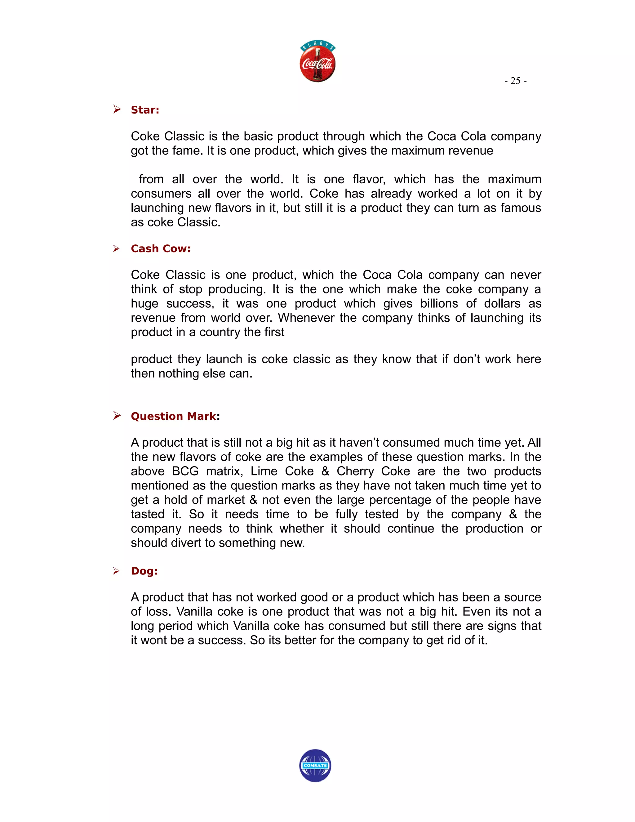 - 25 -

 Star:

    Coke Classic is the basic product through which the Coca Cola company
    got the fame. It is one product, which gives the maximum revenue

      from all over the world. It is one flavor, which has the maximum
    consumers all over the world. Coke has already worked a lot on it by
    launching new flavors in it, but still it is a product they can turn as famous
    as coke Classic.

   Cash Cow:

    Coke Classic is one product, which the Coca Cola company can never
    think of stop producing. It is the one which make the coke company a
    huge success, it was one product which gives billions of dollars as
    revenue from world over. Whenever the company thinks of launching its
    product in a country the first

    product they launch is coke classic as they know that if don’t work here
    then nothing else can.


 Question Mark:

    A product that is still not a big hit as it haven’t consumed much time yet. All
    the new flavors of coke are the examples of these question marks. In the
    above BCG matrix, Lime Coke & Cherry Coke are the two products
    mentioned as the question marks as they have not taken much time yet to
    get a hold of market & not even the large percentage of the people have
    tasted it. So it needs time to be fully tested by the company & the
    company needs to think whether it should continue the production or
    should divert to something new.

   Dog:

    A product that has not worked good or a product which has been a source
    of loss. Vanilla coke is one product that was not a big hit. Even its not a
    long period which Vanilla coke has consumed but still there are signs that
    it wont be a success. So its better for the company to get rid of it.
 