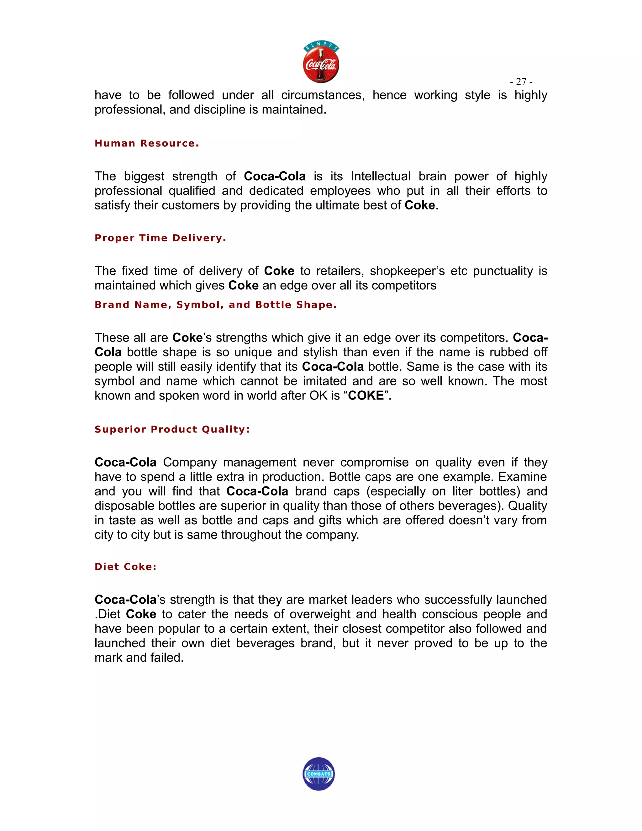 - 27 -
have to be followed under all circumstances, hence working style is highly
professional, and discipline is maintained.

Human Resource .


The biggest strength of Coca-Cola is its Intellectual brain power of highly
professional qualified and dedicated employees who put in all their efforts to
satisfy their customers by providing the ultimate best of Coke.

Proper Time Delivery.


The fixed time of delivery of Coke to retailers, shopkeeper’s etc punctuality is
maintained which gives Coke an edge over all its competitors
Brand Name, Symbol, and Bottle Shape .


These all are Coke’s strengths which give it an edge over its competitors. Coca-
Cola bottle shape is so unique and stylish than even if the name is rubbed off
people will still easily identify that its Coca-Cola bottle. Same is the case with its
symbol and name which cannot be imitated and are so well known. The most
known and spoken word in world after OK is “COKE”.

Superior Product Quality :


Coca-Cola Company management never compromise on quality even if they
have to spend a little extra in production. Bottle caps are one example. Examine
and you will find that Coca-Cola brand caps (especially on liter bottles) and
disposable bottles are superior in quality than those of others beverages). Quality
in taste as well as bottle and caps and gifts which are offered doesn’t vary from
city to city but is same throughout the company.

Diet Coke:


Coca-Cola’s strength is that they are market leaders who successfully launched
.Diet Coke to cater the needs of overweight and health conscious people and
have been popular to a certain extent, their closest competitor also followed and
launched their own diet beverages brand, but it never proved to be up to the
mark and failed.
 