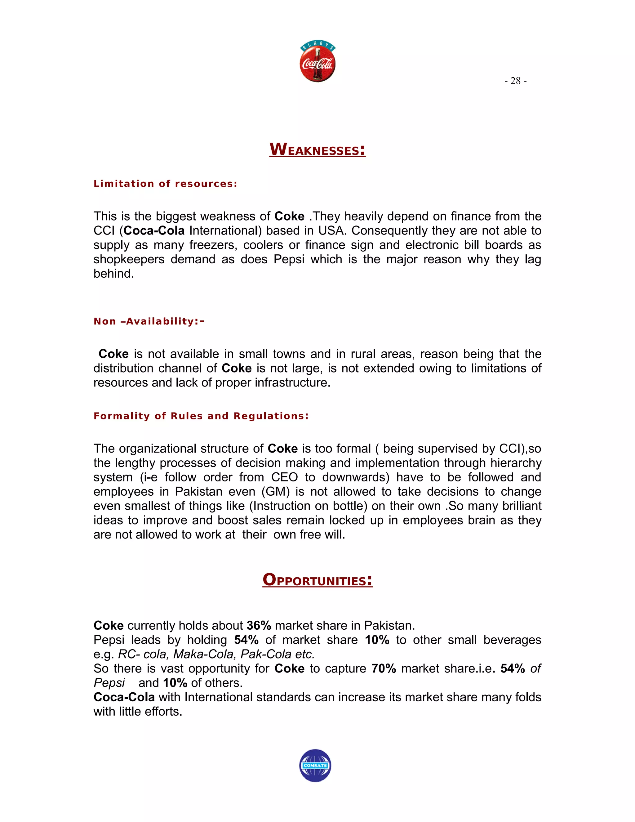 - 28 -




                                WEAKNESSES:
Limitation of resources:


This is the biggest weakness of Coke .They heavily depend on finance from the
CCI (Coca-Cola International) based in USA. Consequently they are not able to
supply as many freezers, coolers or finance sign and electronic bill boards as
shopkeepers demand as does Pepsi which is the major reason why they lag
behind.


Non –Availability :-


 Coke is not available in small towns and in rural areas, reason being that the
distribution channel of Coke is not large, is not extended owing to limitations of
resources and lack of proper infrastructure.

Formality of Rules and Regulations :


The organizational structure of Coke is too formal ( being supervised by CCI),so
the lengthy processes of decision making and implementation through hierarchy
system (i-e follow order from CEO to downwards) have to be followed and
employees in Pakistan even (GM) is not allowed to take decisions to change
even smallest of things like (Instruction on bottle) on their own .So many brilliant
ideas to improve and boost sales remain locked up in employees brain as they
are not allowed to work at their own free will.


                               OPPORTUNITIES:

Coke currently holds about 36% market share in Pakistan.
Pepsi leads by holding 54% of market share 10% to other small beverages
e.g. RC- cola, Maka-Cola, Pak-Cola etc.
So there is vast opportunity for Coke to capture 70% market share.i.e. 54% of
Pepsi and 10% of others.
Coca-Cola with International standards can increase its market share many folds
with little efforts.
 