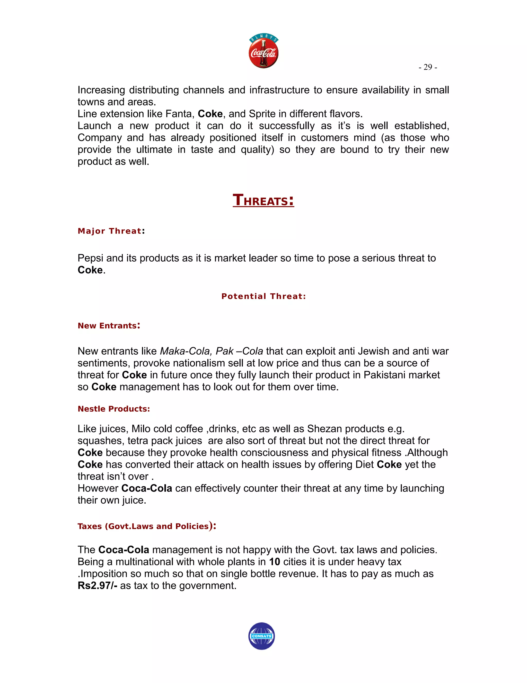 - 29 -

Increasing distributing channels and infrastructure to ensure availability in small
towns and areas.
Line extension like Fanta, Coke, and Sprite in different flavors.
Launch a new product it can do it successfully as it’s is well established,
Company and has already positioned itself in customers mind (as those who
provide the ultimate in taste and quality) so they are bound to try their new
product as well.


                                    THREATS:
Major Threat :


Pepsi and its products as it is market leader so time to pose a serious threat to
Coke.

                                  Potential Threat:


New Entrants:


New entrants like Maka-Cola, Pak –Cola that can exploit anti Jewish and anti war
sentiments, provoke nationalism sell at low price and thus can be a source of
threat for Coke in future once they fully launch their product in Pakistani market
so Coke management has to look out for them over time.

Nestle Products:

Like juices, Milo cold coffee ,drinks, etc as well as Shezan products e.g.
squashes, tetra pack juices are also sort of threat but not the direct threat for
Coke because they provoke health consciousness and physical fitness .Although
Coke has converted their attack on health issues by offering Diet Coke yet the
threat isn’t over .
However Coca-Cola can effectively counter their threat at any time by launching
their own juice.

Taxes (Govt.Laws and Policies):


The Coca-Cola management is not happy with the Govt. tax laws and policies.
Being a multinational with whole plants in 10 cities it is under heavy tax
.Imposition so much so that on single bottle revenue. It has to pay as much as
Rs2.97/- as tax to the government.
 