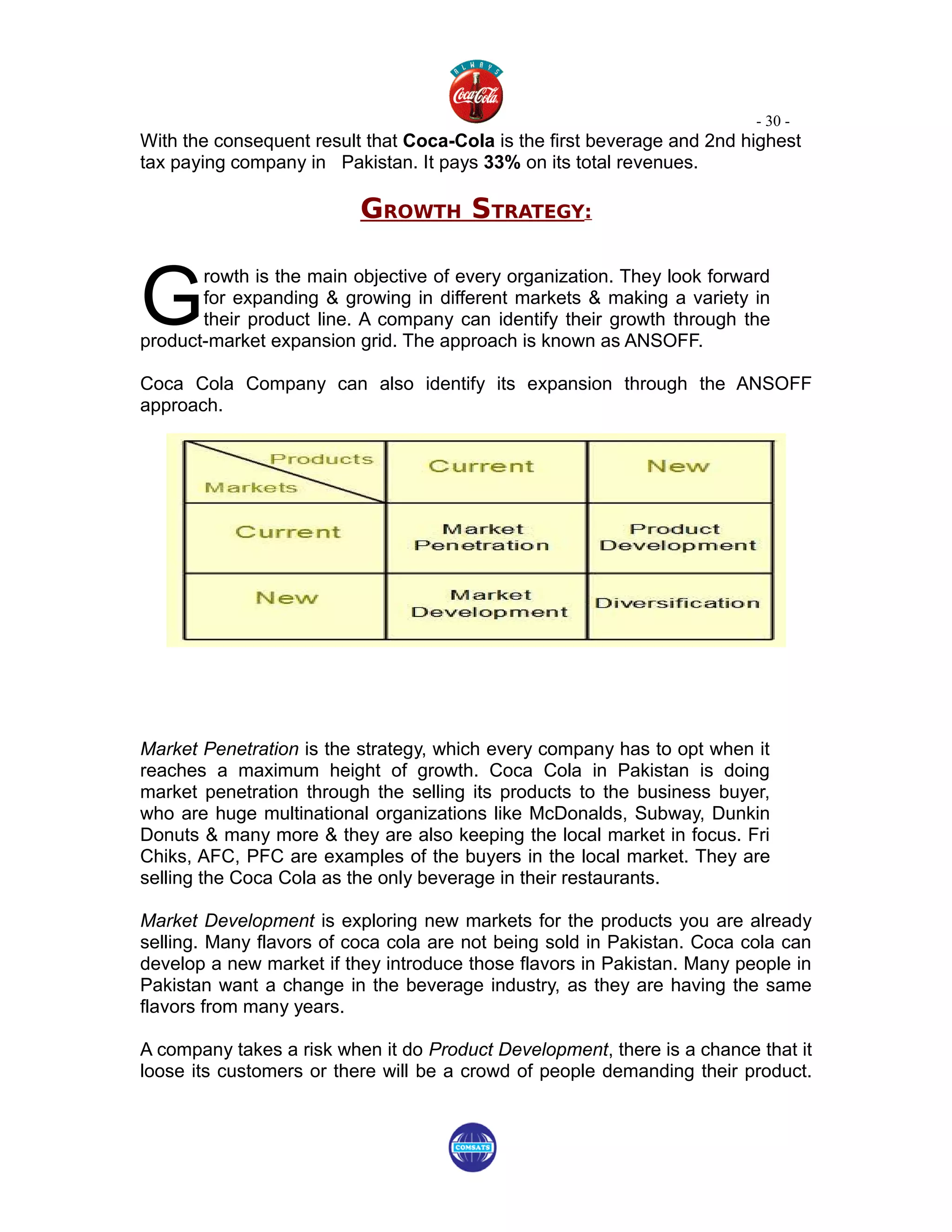 - 30 -
With the consequent result that Coca-Cola is the first beverage and 2nd highest
tax paying company in Pakistan. It pays 33% on its total revenues.

                          GROWTH STRATEGY:


G
       rowth is the main objective of every organization. They look forward
       for expanding & growing in different markets & making a variety in
       their product line. A company can identify their growth through the
product-market expansion grid. The approach is known as ANSOFF.

Coca Cola Company can also identify its expansion through the ANSOFF
approach.




Market Penetration is the strategy, which every company has to opt when it
reaches a maximum height of growth. Coca Cola in Pakistan is doing
market penetration through the selling its products to the business buyer,
who are huge multinational organizations like McDonalds, Subway, Dunkin
Donuts & many more & they are also keeping the local market in focus. Fri
Chiks, AFC, PFC are examples of the buyers in the local market. They are
selling the Coca Cola as the only beverage in their restaurants.

Market Development is exploring new markets for the products you are already
selling. Many flavors of coca cola are not being sold in Pakistan. Coca cola can
develop a new market if they introduce those flavors in Pakistan. Many people in
Pakistan want a change in the beverage industry, as they are having the same
flavors from many years.

A company takes a risk when it do Product Development, there is a chance that it
loose its customers or there will be a crowd of people demanding their product.
 