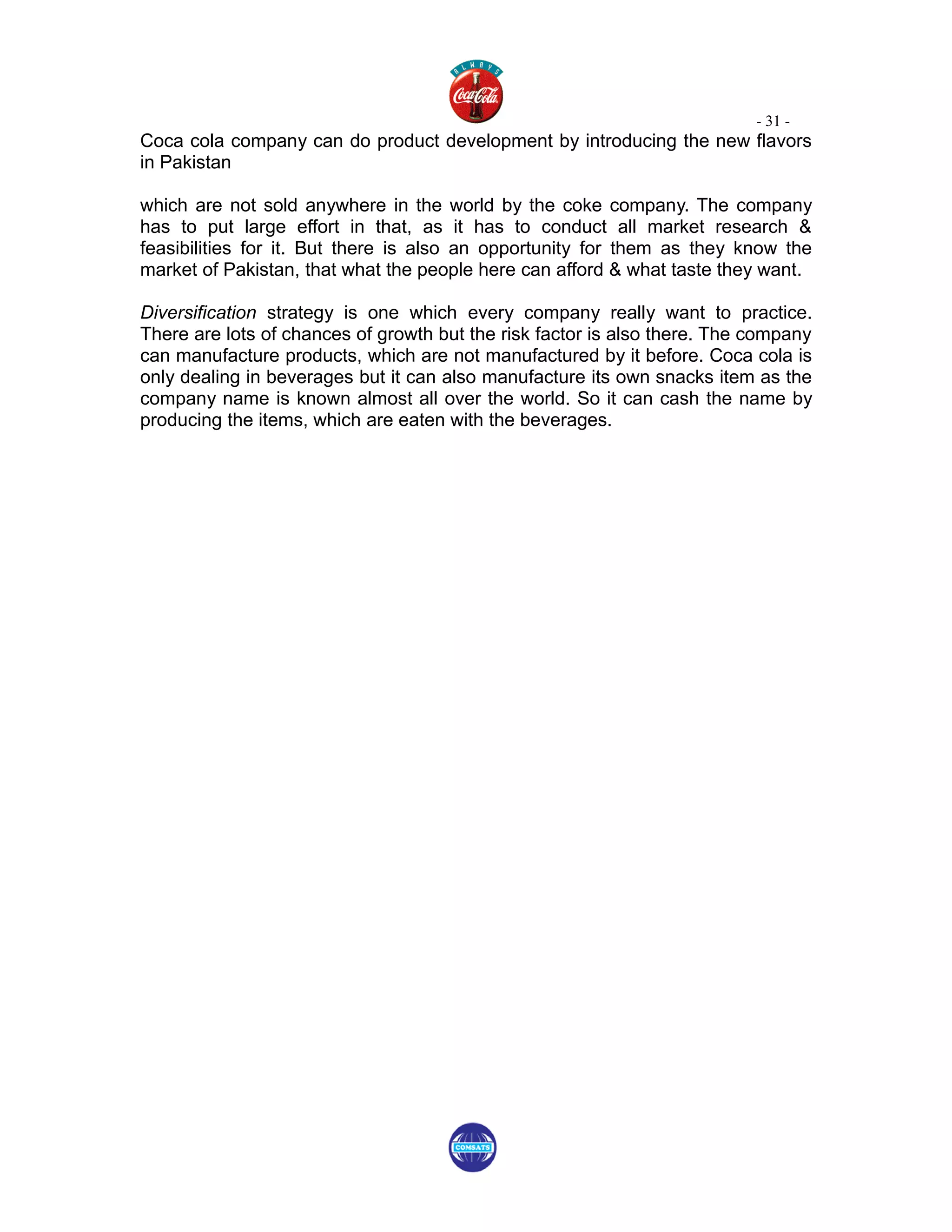 - 31 -
Coca cola company can do product development by introducing the new flavors
in Pakistan

which are not sold anywhere in the world by the coke company. The company
has to put large effort in that, as it has to conduct all market research &
feasibilities for it. But there is also an opportunity for them as they know the
market of Pakistan, that what the people here can afford & what taste they want.

Diversification strategy is one which every company really want to practice.
There are lots of chances of growth but the risk factor is also there. The company
can manufacture products, which are not manufactured by it before. Coca cola is
only dealing in beverages but it can also manufacture its own snacks item as the
company name is known almost all over the world. So it can cash the name by
producing the items, which are eaten with the beverages.
 