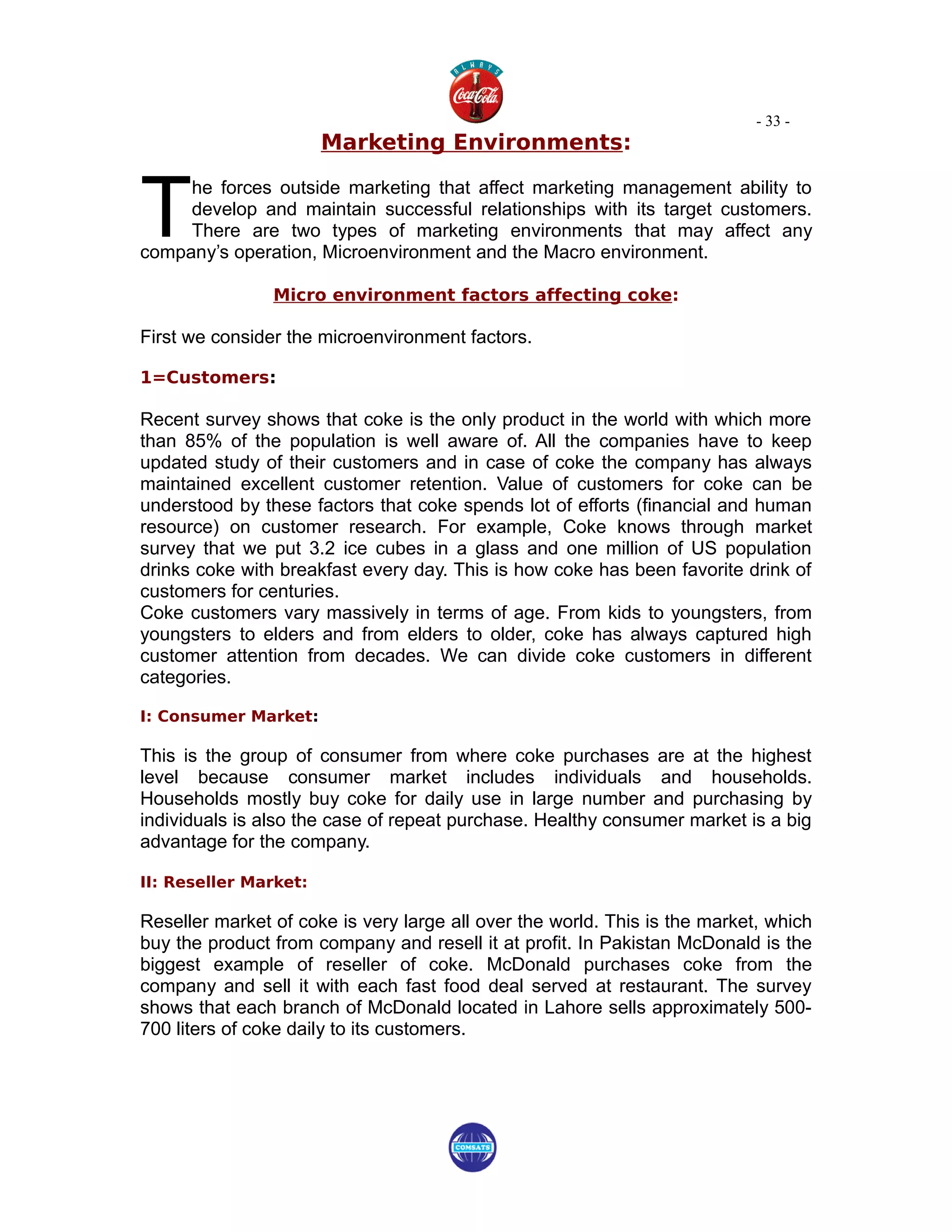 - 33 -
                       Marketing Environments:



T
     he forces outside marketing that affect marketing management ability to
     develop and maintain successful relationships with its target customers.
     There are two types of marketing environments that may affect any
company’s operation, Microenvironment and the Macro environment.

                Micro environment factors affecting coke:

First we consider the microenvironment factors.

1=Customers:

Recent survey shows that coke is the only product in the world with which more
than 85% of the population is well aware of. All the companies have to keep
updated study of their customers and in case of coke the company has always
maintained excellent customer retention. Value of customers for coke can be
understood by these factors that coke spends lot of efforts (financial and human
resource) on customer research. For example, Coke knows through market
survey that we put 3.2 ice cubes in a glass and one million of US population
drinks coke with breakfast every day. This is how coke has been favorite drink of
customers for centuries.
Coke customers vary massively in terms of age. From kids to youngsters, from
youngsters to elders and from elders to older, coke has always captured high
customer attention from decades. We can divide coke customers in different
categories.

I: Consumer Market:

This is the group of consumer from where coke purchases are at the highest
level because consumer market includes individuals and households.
Households mostly buy coke for daily use in large number and purchasing by
individuals is also the case of repeat purchase. Healthy consumer market is a big
advantage for the company.

II: Reseller Market:

Reseller market of coke is very large all over the world. This is the market, which
buy the product from company and resell it at profit. In Pakistan McDonald is the
biggest example of reseller of coke. McDonald purchases coke from the
company and sell it with each fast food deal served at restaurant. The survey
shows that each branch of McDonald located in Lahore sells approximately 500-
700 liters of coke daily to its customers.
 