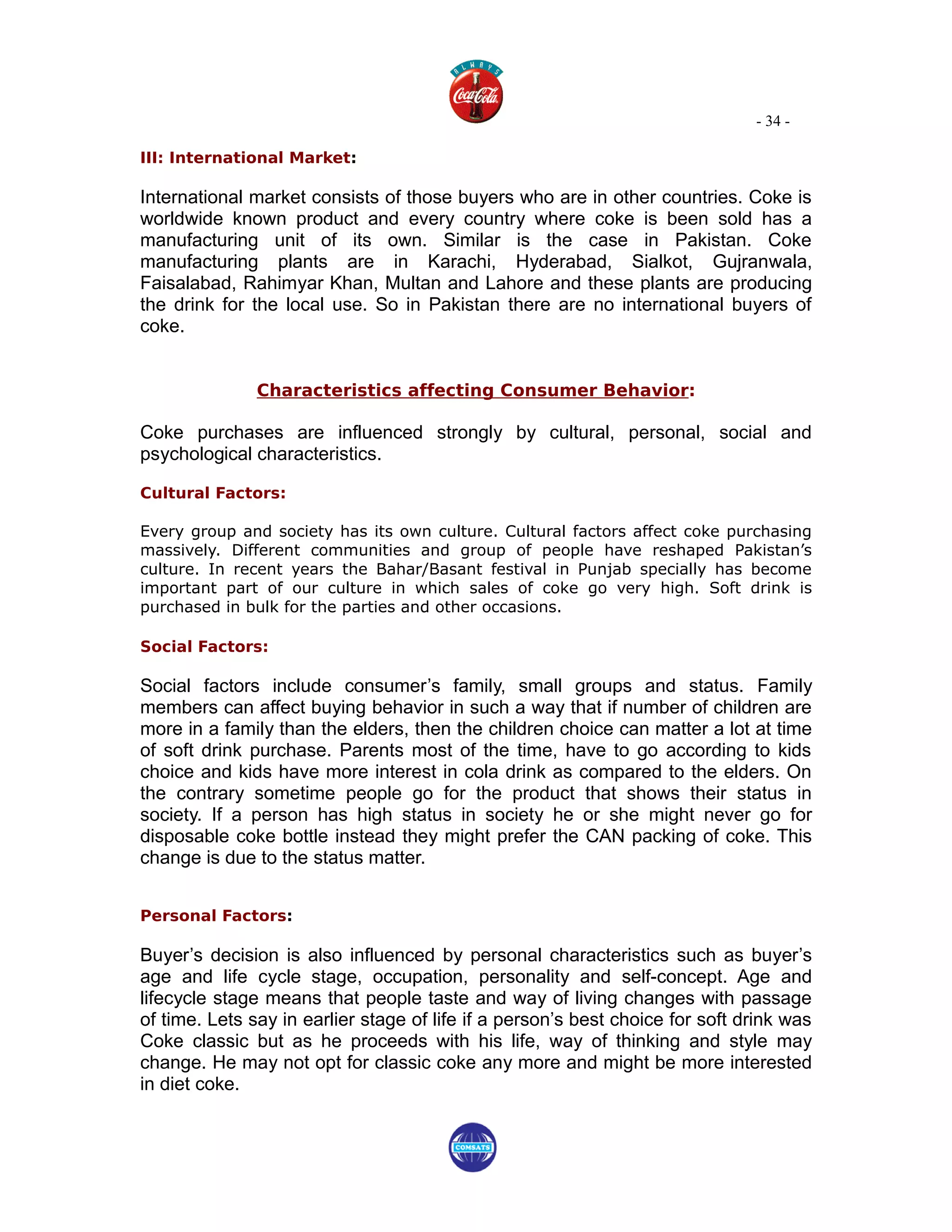 - 34 -

III: International Market:

International market consists of those buyers who are in other countries. Coke is
worldwide known product and every country where coke is been sold has a
manufacturing unit of its own. Similar is the case in Pakistan. Coke
manufacturing plants are in Karachi, Hyderabad, Sialkot, Gujranwala,
Faisalabad, Rahimyar Khan, Multan and Lahore and these plants are producing
the drink for the local use. So in Pakistan there are no international buyers of
coke.


               Characteristics affecting Consumer Behavior:

Coke purchases are influenced strongly by cultural, personal, social and
psychological characteristics.

Cultural Factors:

Every group and society has its own culture. Cultural factors affect coke purchasing
massively. Different communities and group of people have reshaped Pakistan’s
culture. In recent years the Bahar/Basant festival in Punjab specially has become
important part of our culture in which sales of coke go very high. Soft drink is
purchased in bulk for the parties and other occasions.

Social Factors:

Social factors include consumer’s family, small groups and status. Family
members can affect buying behavior in such a way that if number of children are
more in a family than the elders, then the children choice can matter a lot at time
of soft drink purchase. Parents most of the time, have to go according to kids
choice and kids have more interest in cola drink as compared to the elders. On
the contrary sometime people go for the product that shows their status in
society. If a person has high status in society he or she might never go for
disposable coke bottle instead they might prefer the CAN packing of coke. This
change is due to the status matter.


Personal Factors:

Buyer’s decision is also influenced by personal characteristics such as buyer’s
age and life cycle stage, occupation, personality and self-concept. Age and
lifecycle stage means that people taste and way of living changes with passage
of time. Lets say in earlier stage of life if a person’s best choice for soft drink was
Coke classic but as he proceeds with his life, way of thinking and style may
change. He may not opt for classic coke any more and might be more interested
in diet coke.
 