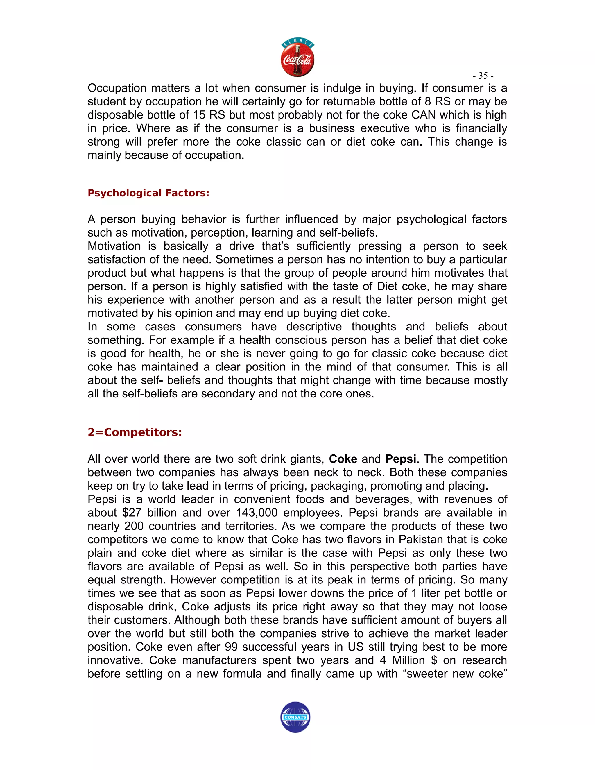- 35 -
Occupation matters a lot when consumer is indulge in buying. If consumer is a
student by occupation he will certainly go for returnable bottle of 8 RS or may be
disposable bottle of 15 RS but most probably not for the coke CAN which is high
in price. Where as if the consumer is a business executive who is financially
strong will prefer more the coke classic can or diet coke can. This change is
mainly because of occupation.


Psychological Factors:

A person buying behavior is further influenced by major psychological factors
such as motivation, perception, learning and self-beliefs.
Motivation is basically a drive that’s sufficiently pressing a person to seek
satisfaction of the need. Sometimes a person has no intention to buy a particular
product but what happens is that the group of people around him motivates that
person. If a person is highly satisfied with the taste of Diet coke, he may share
his experience with another person and as a result the latter person might get
motivated by his opinion and may end up buying diet coke.
In some cases consumers have descriptive thoughts and beliefs about
something. For example if a health conscious person has a belief that diet coke
is good for health, he or she is never going to go for classic coke because diet
coke has maintained a clear position in the mind of that consumer. This is all
about the self- beliefs and thoughts that might change with time because mostly
all the self-beliefs are secondary and not the core ones.


2=Competitors:

All over world there are two soft drink giants, Coke and Pepsi. The competition
between two companies has always been neck to neck. Both these companies
keep on try to take lead in terms of pricing, packaging, promoting and placing.
Pepsi is a world leader in convenient foods and beverages, with revenues of
about $27 billion and over 143,000 employees. Pepsi brands are available in
nearly 200 countries and territories. As we compare the products of these two
competitors we come to know that Coke has two flavors in Pakistan that is coke
plain and coke diet where as similar is the case with Pepsi as only these two
flavors are available of Pepsi as well. So in this perspective both parties have
equal strength. However competition is at its peak in terms of pricing. So many
times we see that as soon as Pepsi lower downs the price of 1 liter pet bottle or
disposable drink, Coke adjusts its price right away so that they may not loose
their customers. Although both these brands have sufficient amount of buyers all
over the world but still both the companies strive to achieve the market leader
position. Coke even after 99 successful years in US still trying best to be more
innovative. Coke manufacturers spent two years and 4 Million $ on research
before settling on a new formula and finally came up with “sweeter new coke”
 