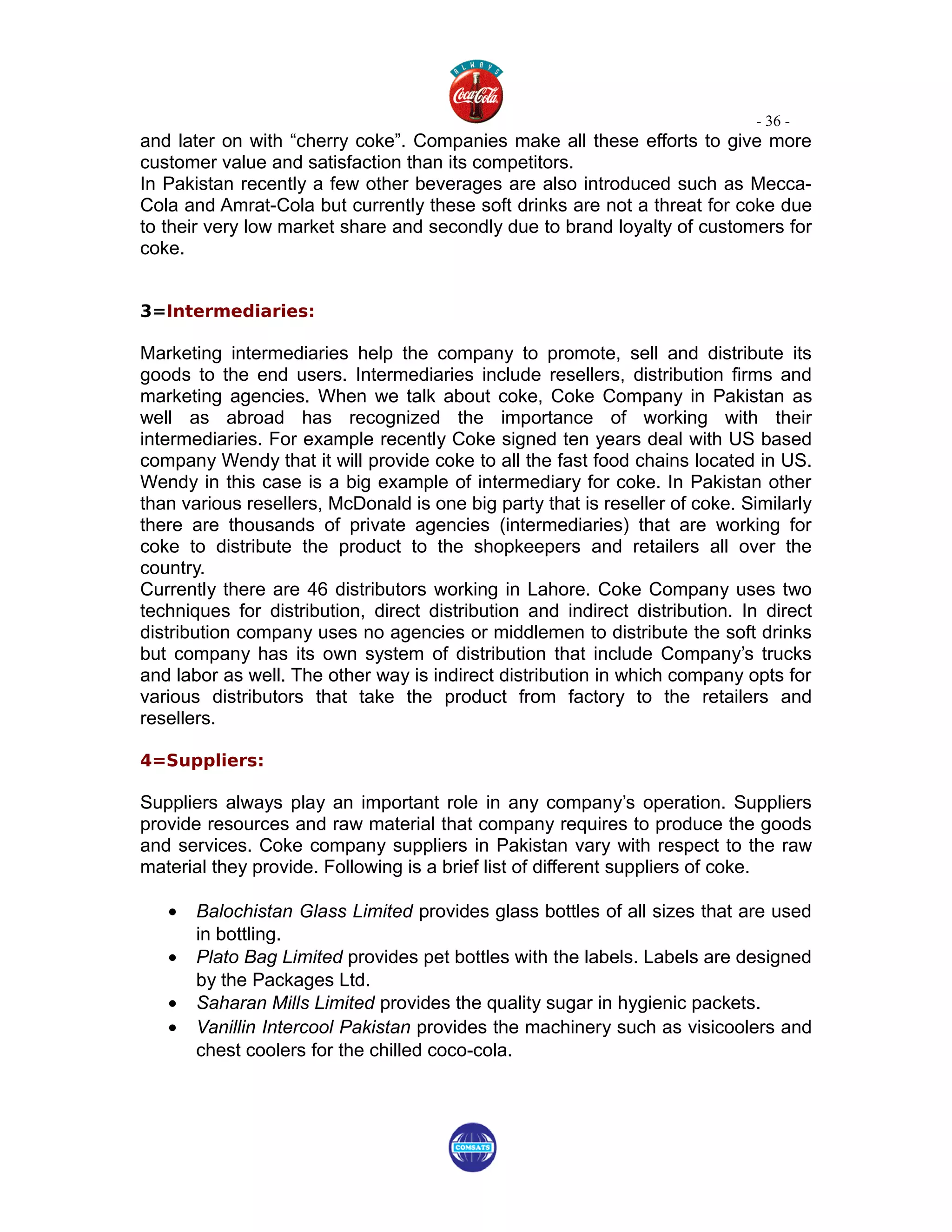 - 36 -
and later on with “cherry coke”. Companies make all these efforts to give more
customer value and satisfaction than its competitors.
In Pakistan recently a few other beverages are also introduced such as Mecca-
Cola and Amrat-Cola but currently these soft drinks are not a threat for coke due
to their very low market share and secondly due to brand loyalty of customers for
coke.


3=Intermediaries:

Marketing intermediaries help the company to promote, sell and distribute its
goods to the end users. Intermediaries include resellers, distribution firms and
marketing agencies. When we talk about coke, Coke Company in Pakistan as
well as abroad has recognized the importance of working with their
intermediaries. For example recently Coke signed ten years deal with US based
company Wendy that it will provide coke to all the fast food chains located in US.
Wendy in this case is a big example of intermediary for coke. In Pakistan other
than various resellers, McDonald is one big party that is reseller of coke. Similarly
there are thousands of private agencies (intermediaries) that are working for
coke to distribute the product to the shopkeepers and retailers all over the
country.
Currently there are 46 distributors working in Lahore. Coke Company uses two
techniques for distribution, direct distribution and indirect distribution. In direct
distribution company uses no agencies or middlemen to distribute the soft drinks
but company has its own system of distribution that include Company’s trucks
and labor as well. The other way is indirect distribution in which company opts for
various distributors that take the product from factory to the retailers and
resellers.

4=Suppliers:

Suppliers always play an important role in any company’s operation. Suppliers
provide resources and raw material that company requires to produce the goods
and services. Coke company suppliers in Pakistan vary with respect to the raw
material they provide. Following is a brief list of different suppliers of coke.

   •   Balochistan Glass Limited provides glass bottles of all sizes that are used
       in bottling.
   •   Plato Bag Limited provides pet bottles with the labels. Labels are designed
       by the Packages Ltd.
   •   Saharan Mills Limited provides the quality sugar in hygienic packets.
   •   Vanillin Intercool Pakistan provides the machinery such as visicoolers and
       chest coolers for the chilled coco-cola.
 