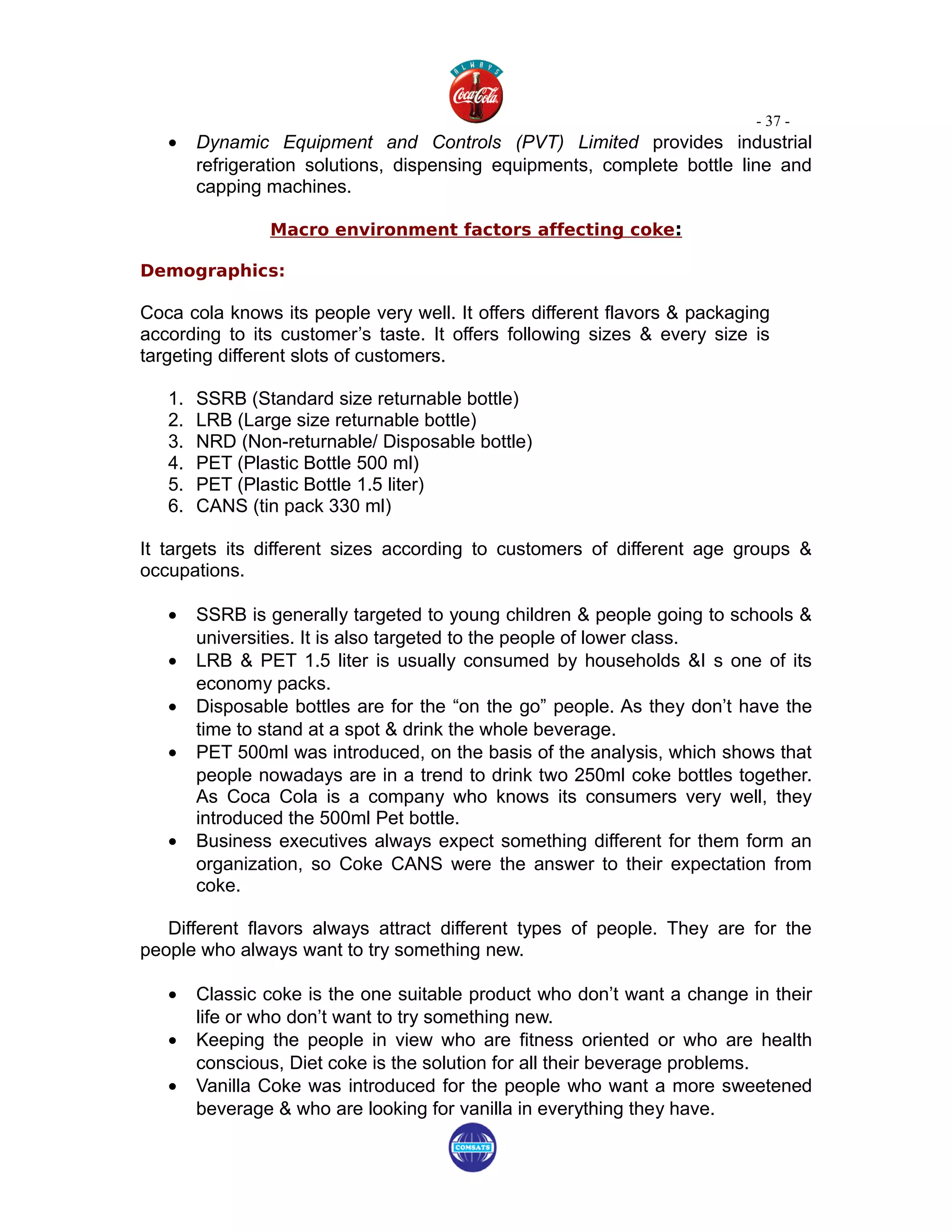 - 37 -
   •    Dynamic Equipment and Controls (PVT) Limited provides industrial
        refrigeration solutions, dispensing equipments, complete bottle line and
        capping machines.

                Macro environment factors affecting coke:

Demographics:

Coca cola knows its people very well. It offers different flavors & packaging
according to its customer’s taste. It offers following sizes & every size is
targeting different slots of customers.

   1.   SSRB (Standard size returnable bottle)
   2.   LRB (Large size returnable bottle)
   3.   NRD (Non-returnable/ Disposable bottle)
   4.   PET (Plastic Bottle 500 ml)
   5.   PET (Plastic Bottle 1.5 liter)
   6.   CANS (tin pack 330 ml)

It targets its different sizes according to customers of different age groups &
occupations.

   •    SSRB is generally targeted to young children & people going to schools &
        universities. It is also targeted to the people of lower class.
   •    LRB & PET 1.5 liter is usually consumed by households &I s one of its
        economy packs.
   •    Disposable bottles are for the “on the go” people. As they don’t have the
        time to stand at a spot & drink the whole beverage.
   •    PET 500ml was introduced, on the basis of the analysis, which shows that
        people nowadays are in a trend to drink two 250ml coke bottles together.
        As Coca Cola is a company who knows its consumers very well, they
        introduced the 500ml Pet bottle.
   •    Business executives always expect something different for them form an
        organization, so Coke CANS were the answer to their expectation from
        coke.

   Different flavors always attract different types of people. They are for the
people who always want to try something new.

   •    Classic coke is the one suitable product who don’t want a change in their
        life or who don’t want to try something new.
   •    Keeping the people in view who are fitness oriented or who are health
        conscious, Diet coke is the solution for all their beverage problems.
   •    Vanilla Coke was introduced for the people who want a more sweetened
        beverage & who are looking for vanilla in everything they have.
 