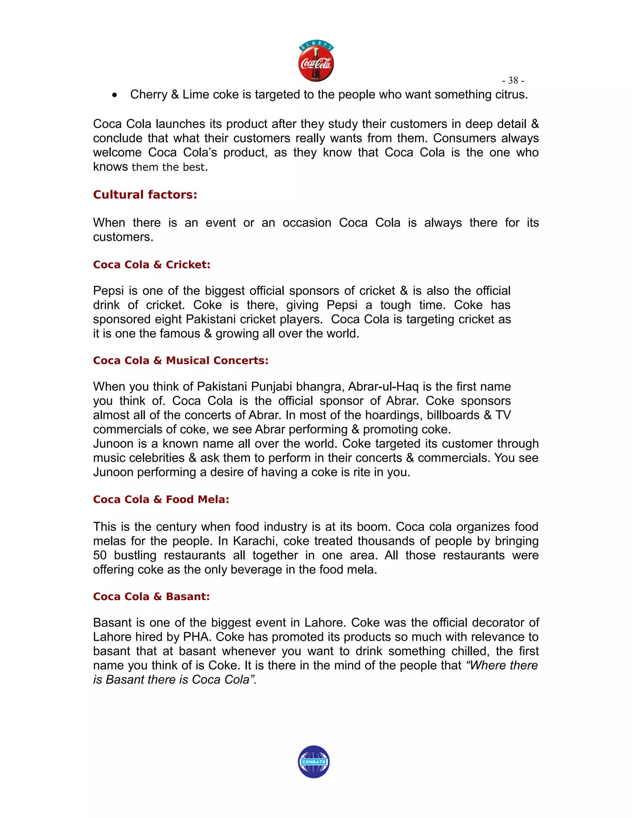 - 38 -
   •   Cherry & Lime coke is targeted to the people who want something citrus.

Coca Cola launches its product after they study their customers in deep detail &
conclude that what their customers really wants from them. Consumers always
welcome Coca Cola’s product, as they know that Coca Cola is the one who
knows them the best.

Cultural factors:

When there is an event or an occasion Coca Cola is always there for its
customers.

Coca Cola & Cricket:

Pepsi is one of the biggest official sponsors of cricket & is also the official
drink of cricket. Coke is there, giving Pepsi a tough time. Coke has
sponsored eight Pakistani cricket players. Coca Cola is targeting cricket as
it is one the famous & growing all over the world.

Coca Cola & Musical Concerts:

When you think of Pakistani Punjabi bhangra, Abrar-ul-Haq is the first name
you think of. Coca Cola is the official sponsor of Abrar. Coke sponsors
almost all of the concerts of Abrar. In most of the hoardings, billboards & TV
commercials of coke, we see Abrar performing & promoting coke.
Junoon is a known name all over the world. Coke targeted its customer through
music celebrities & ask them to perform in their concerts & commercials. You see
Junoon performing a desire of having a coke is rite in you.

Coca Cola & Food Mela:

This is the century when food industry is at its boom. Coca cola organizes food
melas for the people. In Karachi, coke treated thousands of people by bringing
50 bustling restaurants all together in one area. All those restaurants were
offering coke as the only beverage in the food mela.

Coca Cola & Basant:

Basant is one of the biggest event in Lahore. Coke was the official decorator of
Lahore hired by PHA. Coke has promoted its products so much with relevance to
basant that at basant whenever you want to drink something chilled, the first
name you think of is Coke. It is there in the mind of the people that “Where there
is Basant there is Coca Cola”.
 
