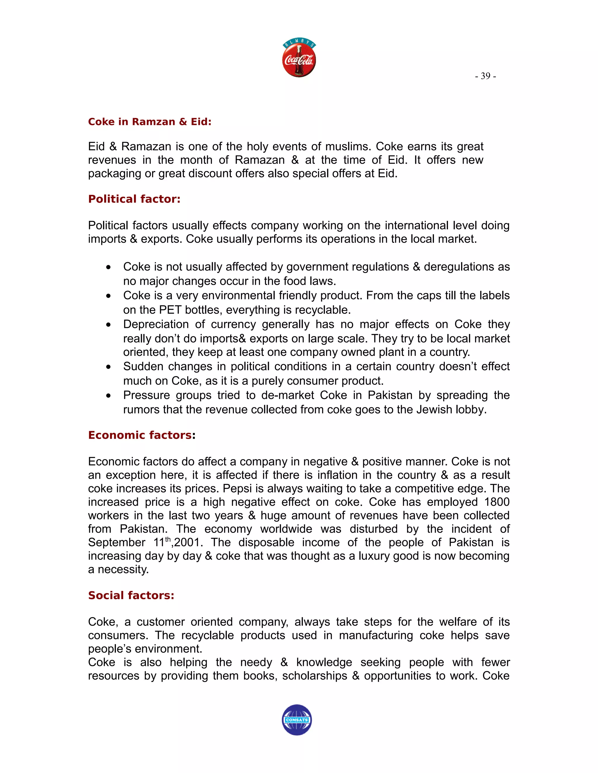 - 39 -



Coke in Ramzan & Eid:

Eid & Ramazan is one of the holy events of muslims. Coke earns its great
revenues in the month of Ramazan & at the time of Eid. It offers new
packaging or great discount offers also special offers at Eid.

Political factor:

Political factors usually effects company working on the international level doing
imports & exports. Coke usually performs its operations in the local market.

   •   Coke is not usually affected by government regulations & deregulations as
       no major changes occur in the food laws.
   •   Coke is a very environmental friendly product. From the caps till the labels
       on the PET bottles, everything is recyclable.
   •   Depreciation of currency generally has no major effects on Coke they
       really don’t do imports& exports on large scale. They try to be local market
       oriented, they keep at least one company owned plant in a country.
   •   Sudden changes in political conditions in a certain country doesn’t effect
       much on Coke, as it is a purely consumer product.
   •   Pressure groups tried to de-market Coke in Pakistan by spreading the
       rumors that the revenue collected from coke goes to the Jewish lobby.

Economic factors:

Economic factors do affect a company in negative & positive manner. Coke is not
an exception here, it is affected if there is inflation in the country & as a result
coke increases its prices. Pepsi is always waiting to take a competitive edge. The
increased price is a high negative effect on coke. Coke has employed 1800
workers in the last two years & huge amount of revenues have been collected
from Pakistan. The economy worldwide was disturbed by the incident of
September 11th,2001. The disposable income of the people of Pakistan is
increasing day by day & coke that was thought as a luxury good is now becoming
a necessity.

Social factors:

Coke, a customer oriented company, always take steps for the welfare of its
consumers. The recyclable products used in manufacturing coke helps save
people’s environment.
Coke is also helping the needy & knowledge seeking people with fewer
resources by providing them books, scholarships & opportunities to work. Coke
 
