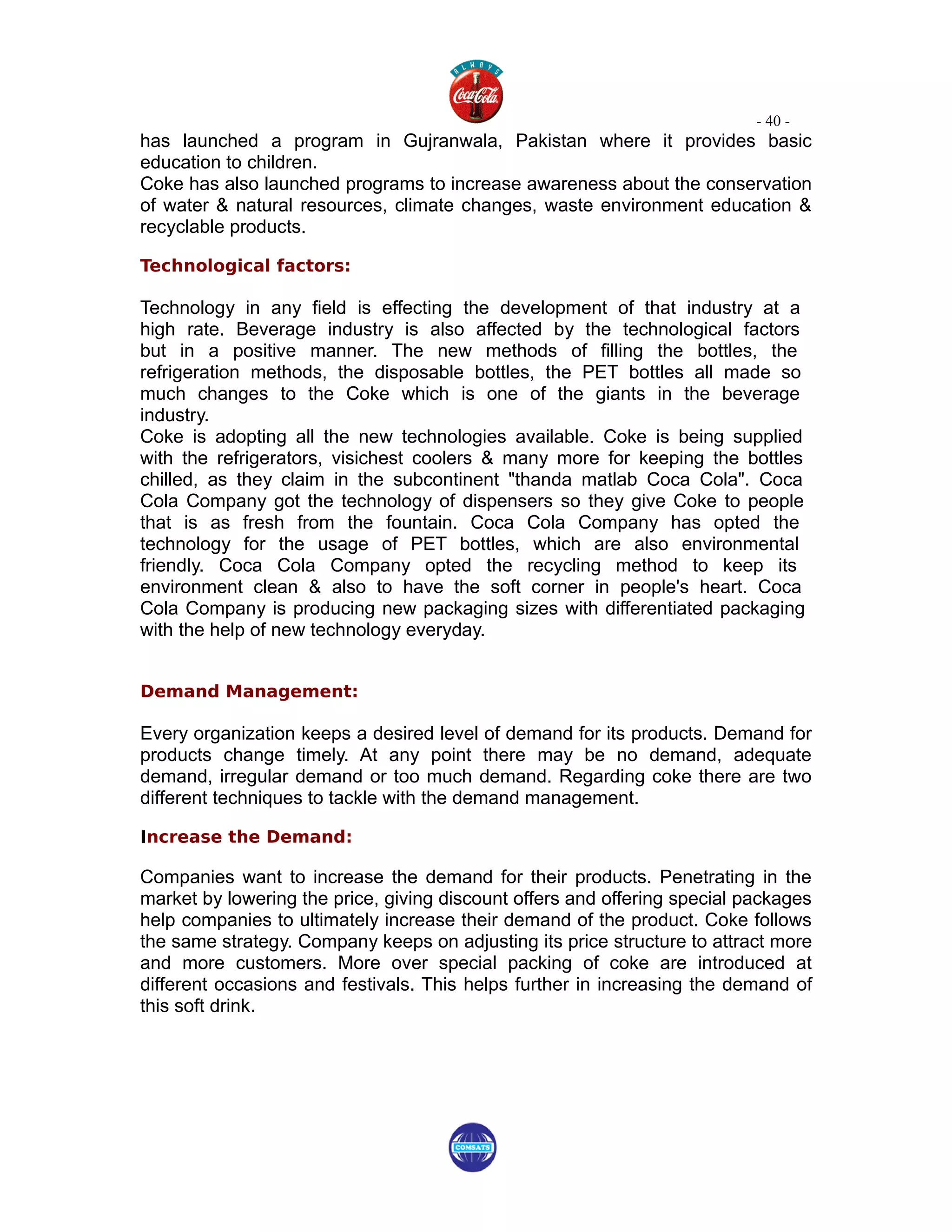 - 40 -
has launched a program in Gujranwala, Pakistan where it provides basic
education to children.
Coke has also launched programs to increase awareness about the conservation
of water & natural resources, climate changes, waste environment education &
recyclable products.

Technological factors:

Technology in any field is effecting the development of that industry at a
high rate. Beverage industry is also affected by the technological factors
but in a positive manner. The new methods of filling the bottles, the
refrigeration methods, the disposable bottles, the PET bottles all made so
much changes to the Coke which is one of the giants in the beverage
industry.
Coke is adopting all the new technologies available. Coke is being supplied
with the refrigerators, visichest coolers & many more for keeping the bottles
chilled, as they claim in the subcontinent "thanda matlab Coca Cola". Coca
Cola Company got the technology of dispensers so they give Coke to people
that is as fresh from the fountain. Coca Cola Company has opted the
technology for the usage of PET bottles, which are also environmental
friendly. Coca Cola Company opted the recycling method to keep its
environment clean & also to have the soft corner in people's heart. Coca
Cola Company is producing new packaging sizes with differentiated packaging
with the help of new technology everyday.


Demand Management:

Every organization keeps a desired level of demand for its products. Demand for
products change timely. At any point there may be no demand, adequate
demand, irregular demand or too much demand. Regarding coke there are two
different techniques to tackle with the demand management.

Increase the Demand:

Companies want to increase the demand for their products. Penetrating in the
market by lowering the price, giving discount offers and offering special packages
help companies to ultimately increase their demand of the product. Coke follows
the same strategy. Company keeps on adjusting its price structure to attract more
and more customers. More over special packing of coke are introduced at
different occasions and festivals. This helps further in increasing the demand of
this soft drink.
 