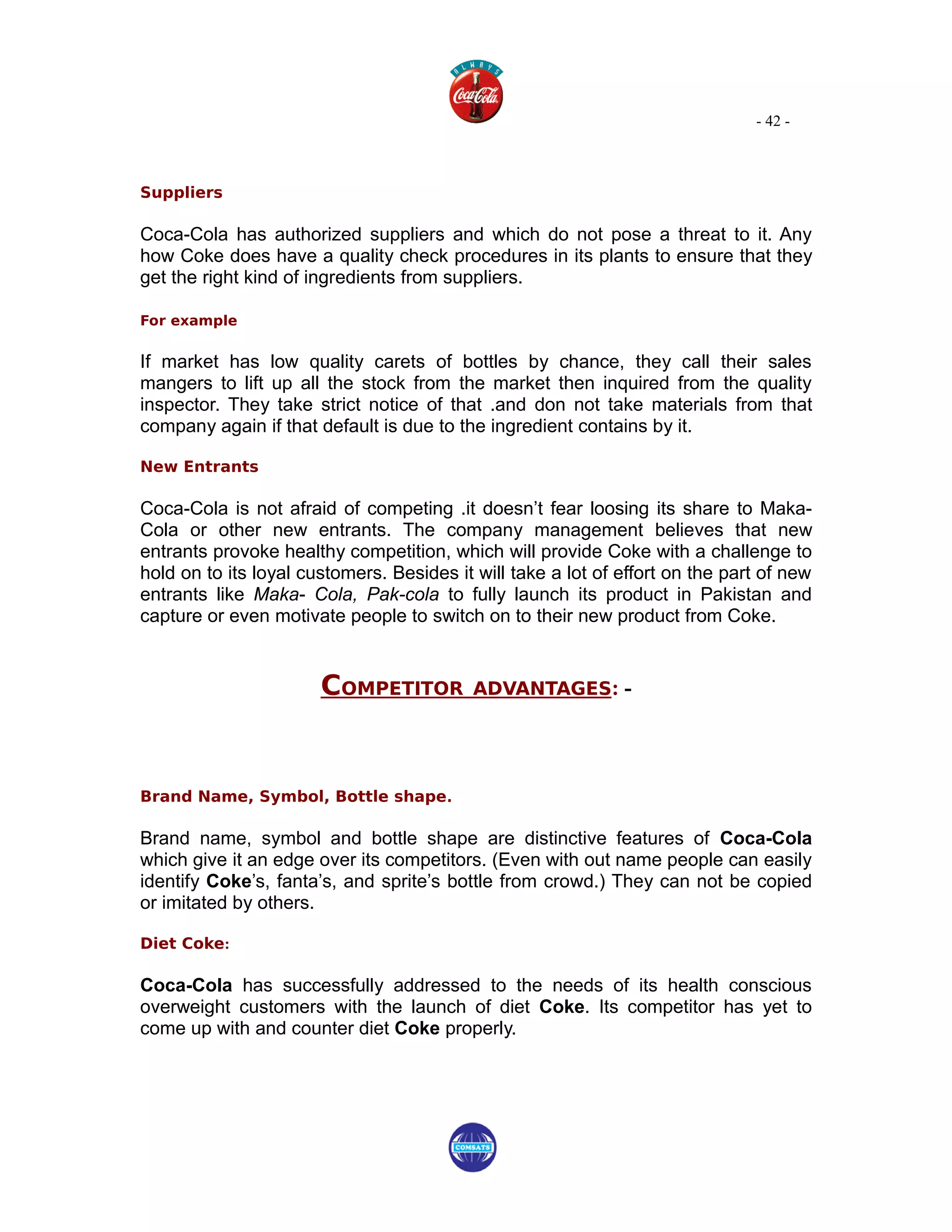 - 42 -



Suppliers

Coca-Cola has authorized suppliers and which do not pose a threat to it. Any
how Coke does have a quality check procedures in its plants to ensure that they
get the right kind of ingredients from suppliers.

For example


If market has low quality carets of bottles by chance, they call their sales
mangers to lift up all the stock from the market then inquired from the quality
inspector. They take strict notice of that .and don not take materials from that
company again if that default is due to the ingredient contains by it.

New Entrants

Coca-Cola is not afraid of competing .it doesn’t fear loosing its share to Maka-
Cola or other new entrants. The company management believes that new
entrants provoke healthy competition, which will provide Coke with a challenge to
hold on to its loyal customers. Besides it will take a lot of effort on the part of new
entrants like Maka- Cola, Pak-cola to fully launch its product in Pakistan and
capture or even motivate people to switch on to their new product from Coke.


                       COMPETITOR          ADVANTAGES: -




Brand Name, Symbol, Bottle shape.

Brand name, symbol and bottle shape are distinctive features of Coca-Cola
which give it an edge over its competitors. (Even with out name people can easily
identify Coke’s, fanta’s, and sprite’s bottle from crowd.) They can not be copied
or imitated by others.

Diet Coke:

Coca-Cola has successfully addressed to the needs of its health conscious
overweight customers with the launch of diet Coke. Its competitor has yet to
come up with and counter diet Coke properly.
 