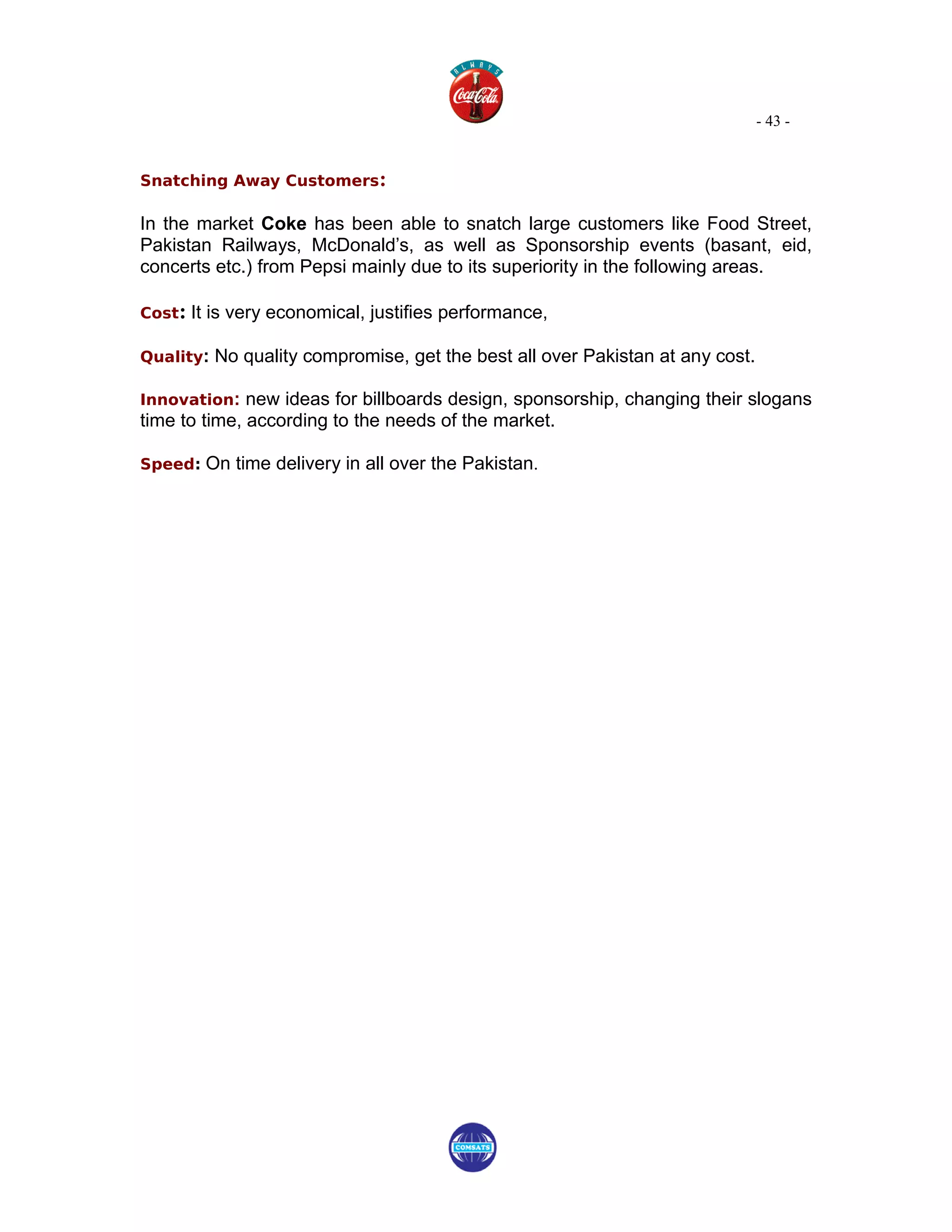 - 43 -


Snatching Away Customers:

In the market Coke has been able to snatch large customers like Food Street,
Pakistan Railways, McDonald’s, as well as Sponsorship events (basant, eid,
concerts etc.) from Pepsi mainly due to its superiority in the following areas.

Cost: It is very economical, justifies performance,

Quality: No quality compromise, get the best all over Pakistan at any cost.

Innovation: new ideas for billboards design, sponsorship, changing their slogans
time to time, according to the needs of the market.

Speed: On time delivery in all over the Pakistan.
 
