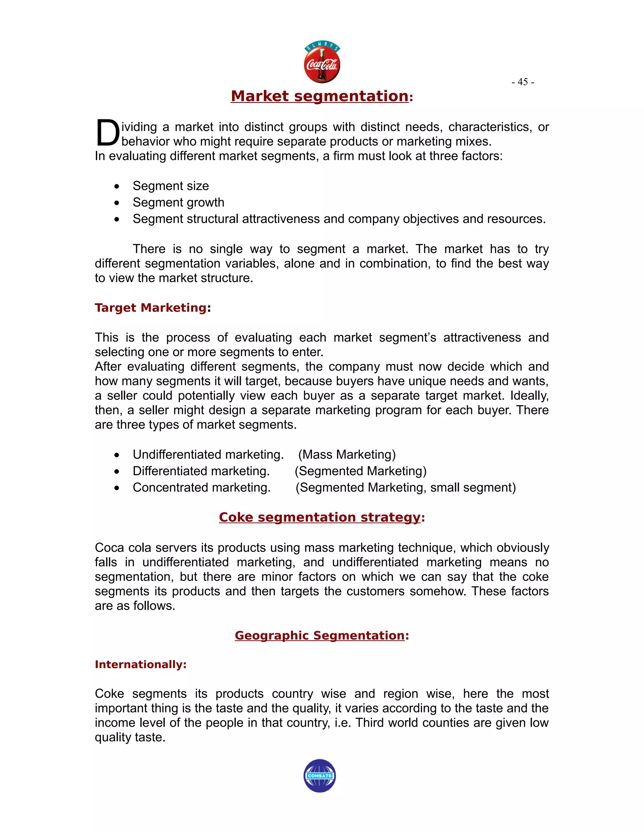 - 45 -
                         Market segmentation:


D    ividing a market into distinct groups with distinct needs, characteristics, or
     behavior who might require separate products or marketing mixes.
In evaluating different market segments, a firm must look at three factors:

   •   Segment size
   •   Segment growth
   •   Segment structural attractiveness and company objectives and resources.

       There is no single way to segment a market. The market has to try
different segmentation variables, alone and in combination, to find the best way
to view the market structure.

Target Marketing:

This is the process of evaluating each market segment’s attractiveness and
selecting one or more segments to enter.
After evaluating different segments, the company must now decide which and
how many segments it will target, because buyers have unique needs and wants,
a seller could potentially view each buyer as a separate target market. Ideally,
then, a seller might design a separate marketing program for each buyer. There
are three types of market segments.

   •   Undifferentiated marketing. (Mass Marketing)
   •   Differentiated marketing.   (Segmented Marketing)
   •   Concentrated marketing.     (Segmented Marketing, small segment)

                       Coke segmentation strategy:

Coca cola servers its products using mass marketing technique, which obviously
falls in undifferentiated marketing, and undifferentiated marketing means no
segmentation, but there are minor factors on which we can say that the coke
segments its products and then targets the customers somehow. These factors
are as follows.

                          Geographic Segmentation:

Internationally:

Coke segments its products country wise and region wise, here the most
important thing is the taste and the quality, it varies according to the taste and the
income level of the people in that country, i.e. Third world counties are given low
quality taste.
 