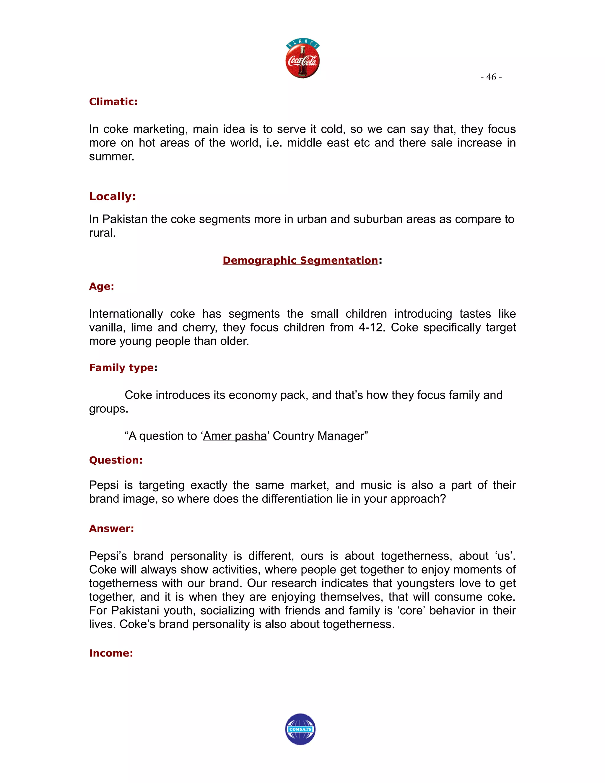- 46 -

Climatic:

In coke marketing, main idea is to serve it cold, so we can say that, they focus
more on hot areas of the world, i.e. middle east etc and there sale increase in
summer.


Locally:

In Pakistan the coke segments more in urban and suburban areas as compare to
rural.

                          Demographic Segmentation:

Age:

Internationally coke has segments the small children introducing tastes like
vanilla, lime and cherry, they focus children from 4-12. Coke specifically target
more young people than older.

Family type:

      Coke introduces its economy pack, and that’s how they focus family and
groups.

       “A question to ‘Amer pasha’ Country Manager”

Question:

Pepsi is targeting exactly the same market, and music is also a part of their
brand image, so where does the differentiation lie in your approach?

Answer:

Pepsi’s brand personality is different, ours is about togetherness, about ‘us’.
Coke will always show activities, where people get together to enjoy moments of
togetherness with our brand. Our research indicates that youngsters love to get
together, and it is when they are enjoying themselves, that will consume coke.
For Pakistani youth, socializing with friends and family is ‘core’ behavior in their
lives. Coke’s brand personality is also about togetherness.

Income:
 