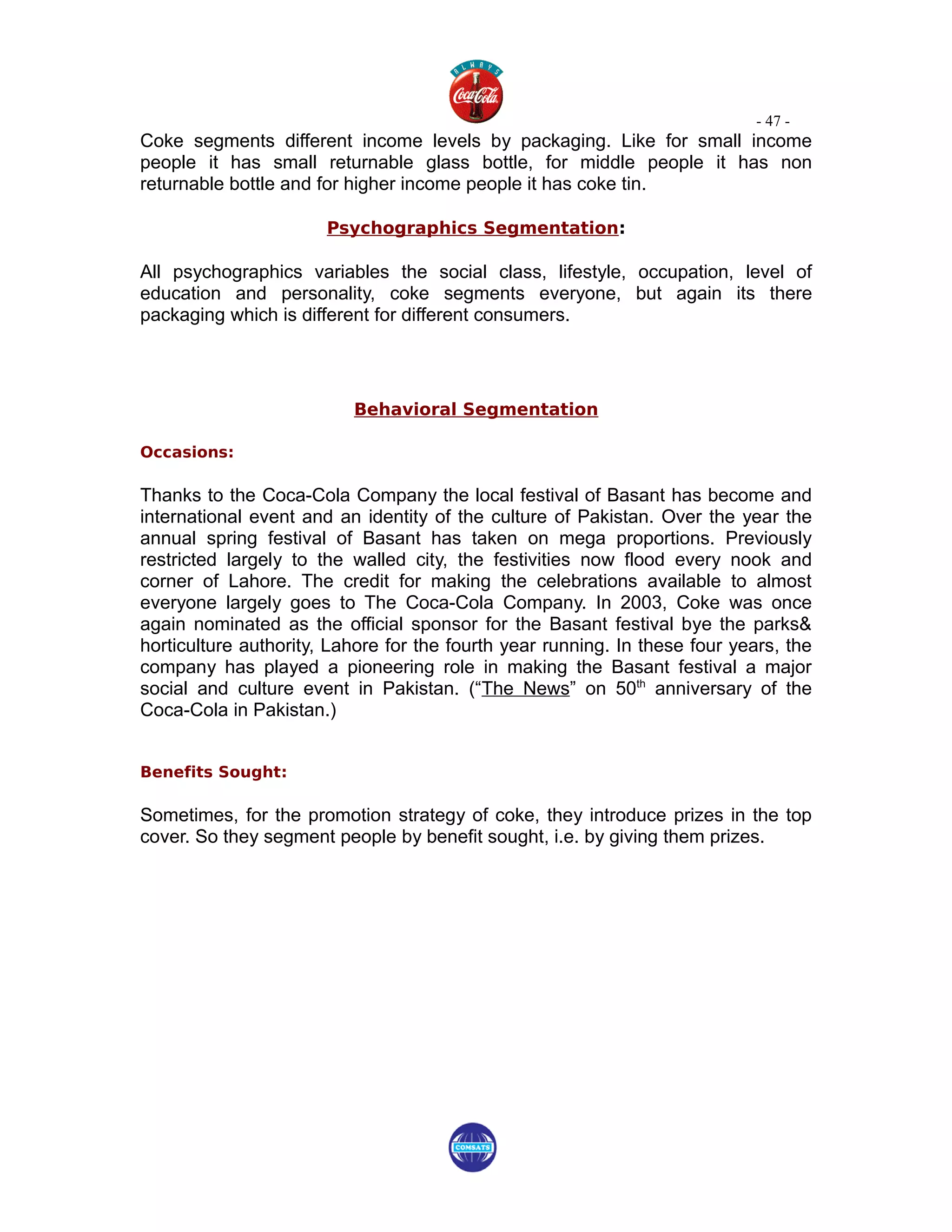- 47 -
Coke segments different income levels by packaging. Like for small income
people it has small returnable glass bottle, for middle people it has non
returnable bottle and for higher income people it has coke tin.

                       Psychographics Segmentation:

All psychographics variables the social class, lifestyle, occupation, level of
education and personality, coke segments everyone, but again its there
packaging which is different for different consumers.




                          Behavioral Segmentation

Occasions:

Thanks to the Coca-Cola Company the local festival of Basant has become and
international event and an identity of the culture of Pakistan. Over the year the
annual spring festival of Basant has taken on mega proportions. Previously
restricted largely to the walled city, the festivities now flood every nook and
corner of Lahore. The credit for making the celebrations available to almost
everyone largely goes to The Coca-Cola Company. In 2003, Coke was once
again nominated as the official sponsor for the Basant festival bye the parks&
horticulture authority, Lahore for the fourth year running. In these four years, the
company has played a pioneering role in making the Basant festival a major
social and culture event in Pakistan. (“The News” on 50th anniversary of the
Coca-Cola in Pakistan.)


Benefits Sought:

Sometimes, for the promotion strategy of coke, they introduce prizes in the top
cover. So they segment people by benefit sought, i.e. by giving them prizes.
 