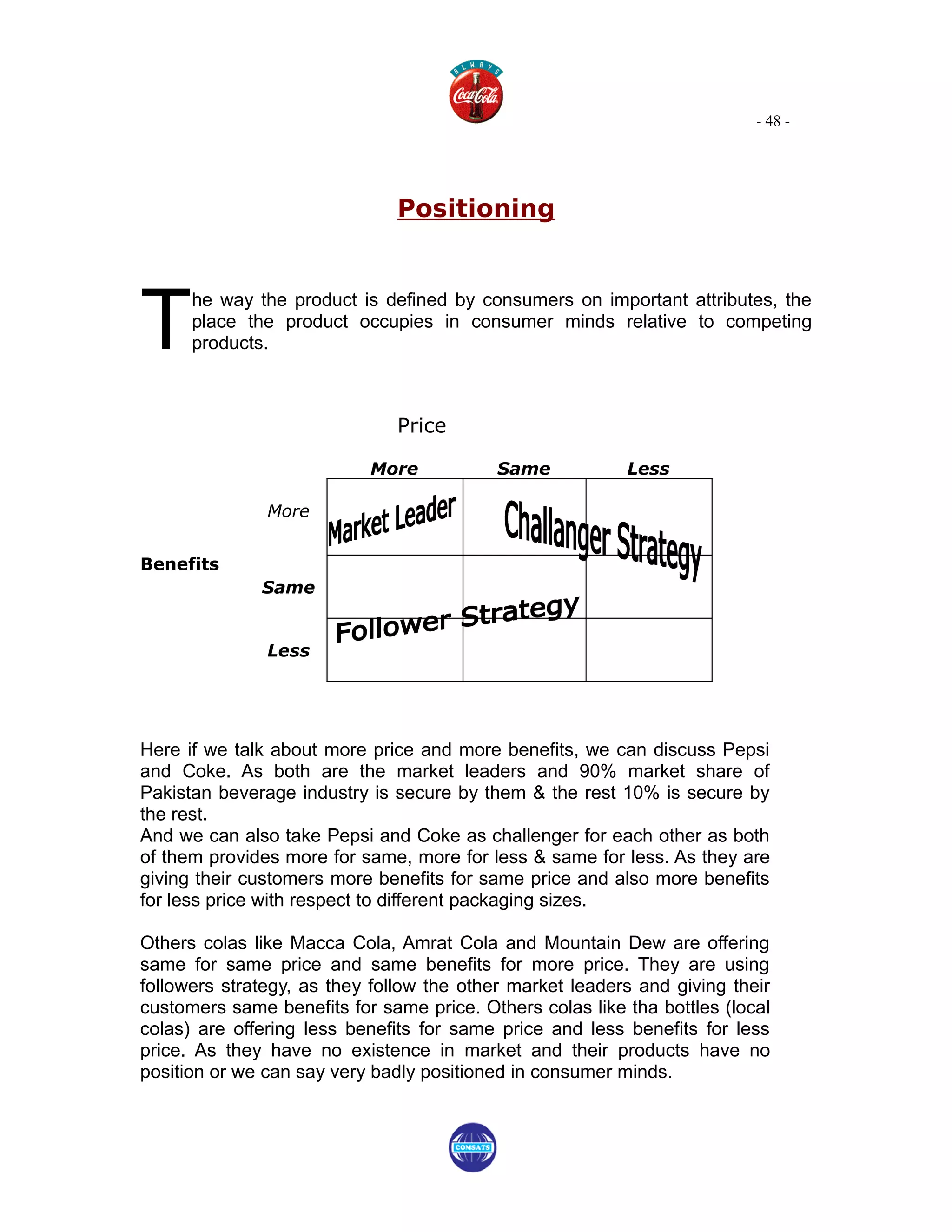 - 48 -




                               Positioning




T
      he way the product is defined by consumers on important attributes, the
      place the product occupies in consumer minds relative to competing
      products.



                               Price

                           More            Same           Less

               More


Benefits
              Same


               Less




Here if we talk about more price and more benefits, we can discuss Pepsi
and Coke. As both are the market leaders and 90% market share of
Pakistan beverage industry is secure by them & the rest 10% is secure by
the rest.
And we can also take Pepsi and Coke as challenger for each other as both
of them provides more for same, more for less & same for less. As they are
giving their customers more benefits for same price and also more benefits
for less price with respect to different packaging sizes.

Others colas like Macca Cola, Amrat Cola and Mountain Dew are offering
same for same price and same benefits for more price. They are using
followers strategy, as they follow the other market leaders and giving their
customers same benefits for same price. Others colas like tha bottles (local
colas) are offering less benefits for same price and less benefits for less
price. As they have no existence in market and their products have no
position or we can say very badly positioned in consumer minds.
 