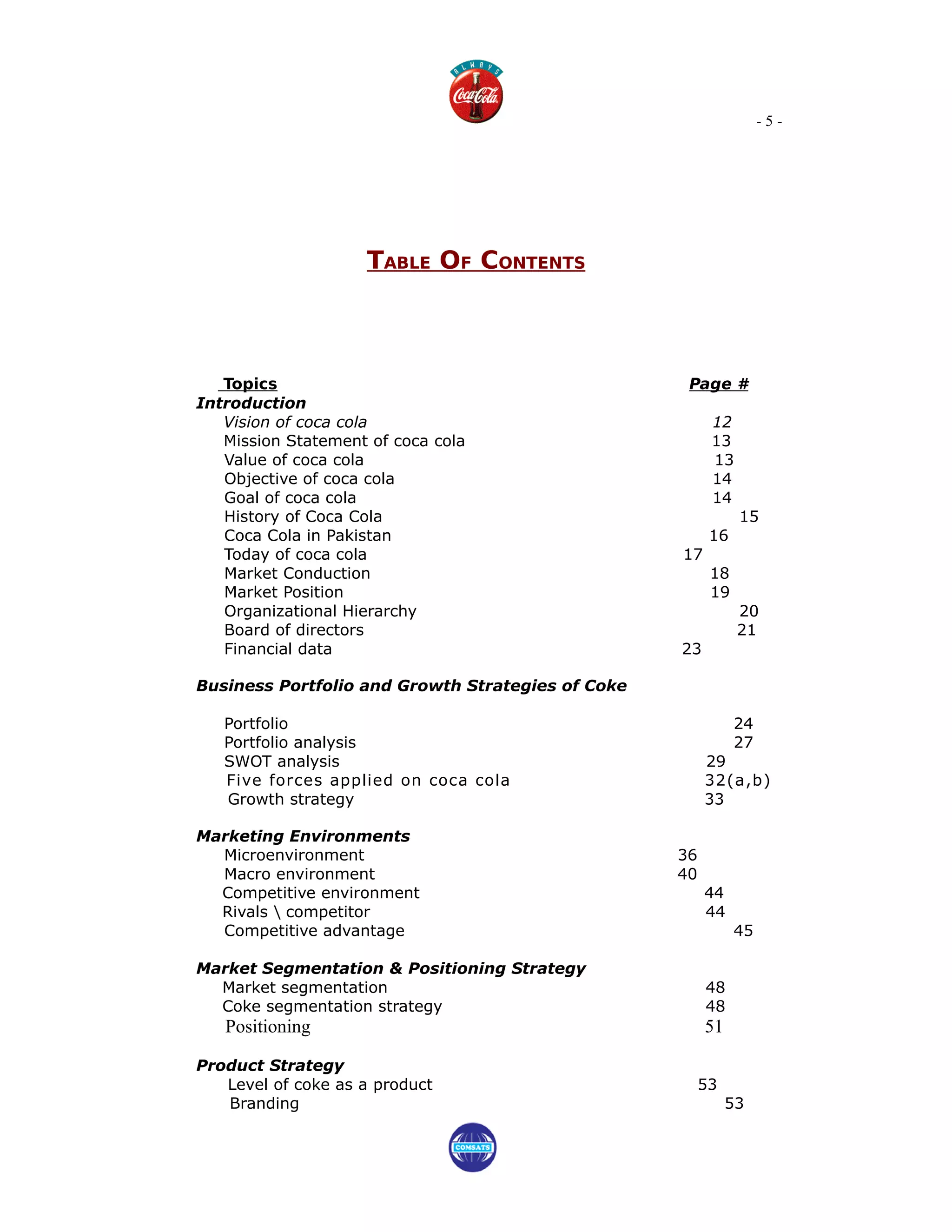 -5-




                    TABLE OF CONTENTS



   Topics                                           Page #
Introduction
   Vision of coca cola                                   12
   Mission Statement of coca cola                        13
   Value of coca cola                                    13
   Objective of coca cola                                14
   Goal of coca cola                                     14
   History of Coca Cola                                       15
   Coca Cola in Pakistan                                 16
   Today of coca cola                              17
   Market Conduction                                     18
   Market Position                                       19
   Organizational Hierarchy                                   20
   Board of directors                                         21
   Financial data                                  23

Business Portfolio and Growth Strategies of Coke

   Portfolio                                                  24
   Portfolio analysis                                         27
   SWOT analysis                                        29
   Five forces applied on coca cola                     32(a,b)
   Growth strategy                                      33

Marketing Environments
  Microenvironment                                 36
  Macro environment                                40
  Competitive environment                               44
  Rivals  competitor                                   44
  Competitive advantage                                       45

Market Segmentation & Positioning Strategy
  Market segmentation                                   48
  Coke segmentation strategy                            48
   Positioning                                          51

Product Strategy
   Level of coke as a product                           53
   Branding                                                  53
 