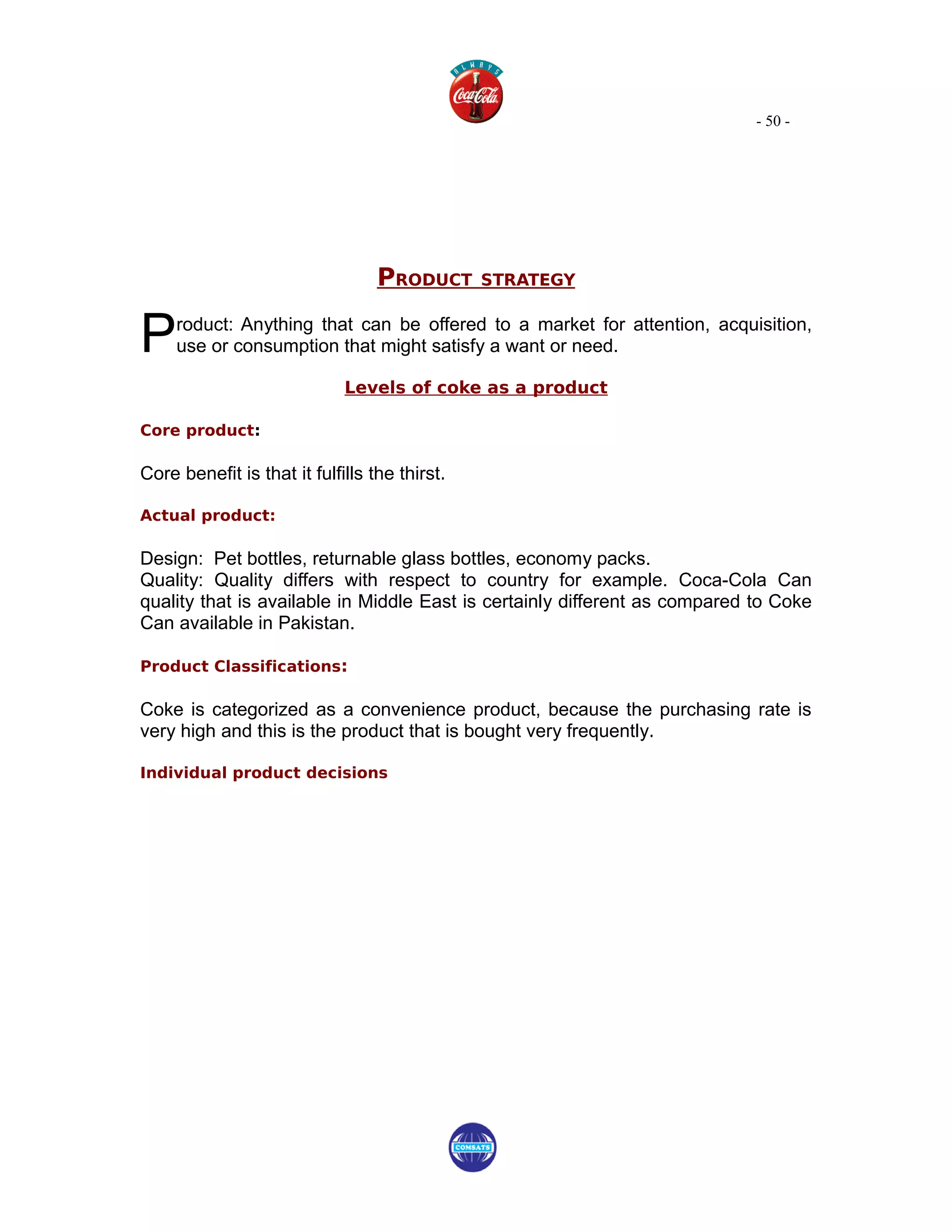 - 50 -




                                  PRODUCT      STRATEGY



P    roduct: Anything that can be offered to a market for attention, acquisition,
     use or consumption that might satisfy a want or need.

                             Levels of coke as a product

Core product:

Core benefit is that it fulfills the thirst.

Actual product:

Design: Pet bottles, returnable glass bottles, economy packs.
Quality: Quality differs with respect to country for example. Coca-Cola Can
quality that is available in Middle East is certainly different as compared to Coke
Can available in Pakistan.

Product Classifications:

Coke is categorized as a convenience product, because the purchasing rate is
very high and this is the product that is bought very frequently.

Individual product decisions
 