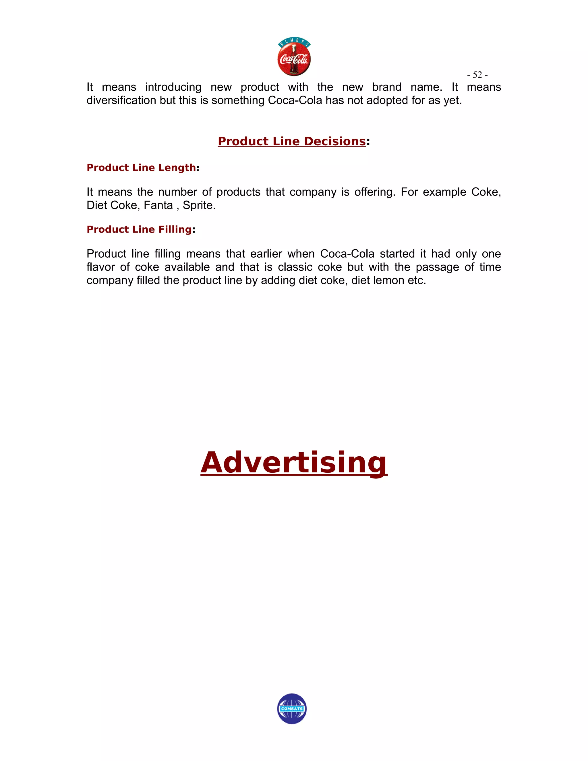 - 52 -
It means introducing new product with the new brand name. It means
diversification but this is something Coca-Cola has not adopted for as yet.


                         Product Line Decisions:

Product Line Length:

It means the number of products that company is offering. For example Coke,
Diet Coke, Fanta , Sprite.

Product Line Filling:

Product line filling means that earlier when Coca-Cola started it had only one
flavor of coke available and that is classic coke but with the passage of time
company filled the product line by adding diet coke, diet lemon etc.




                        Advertising
 
