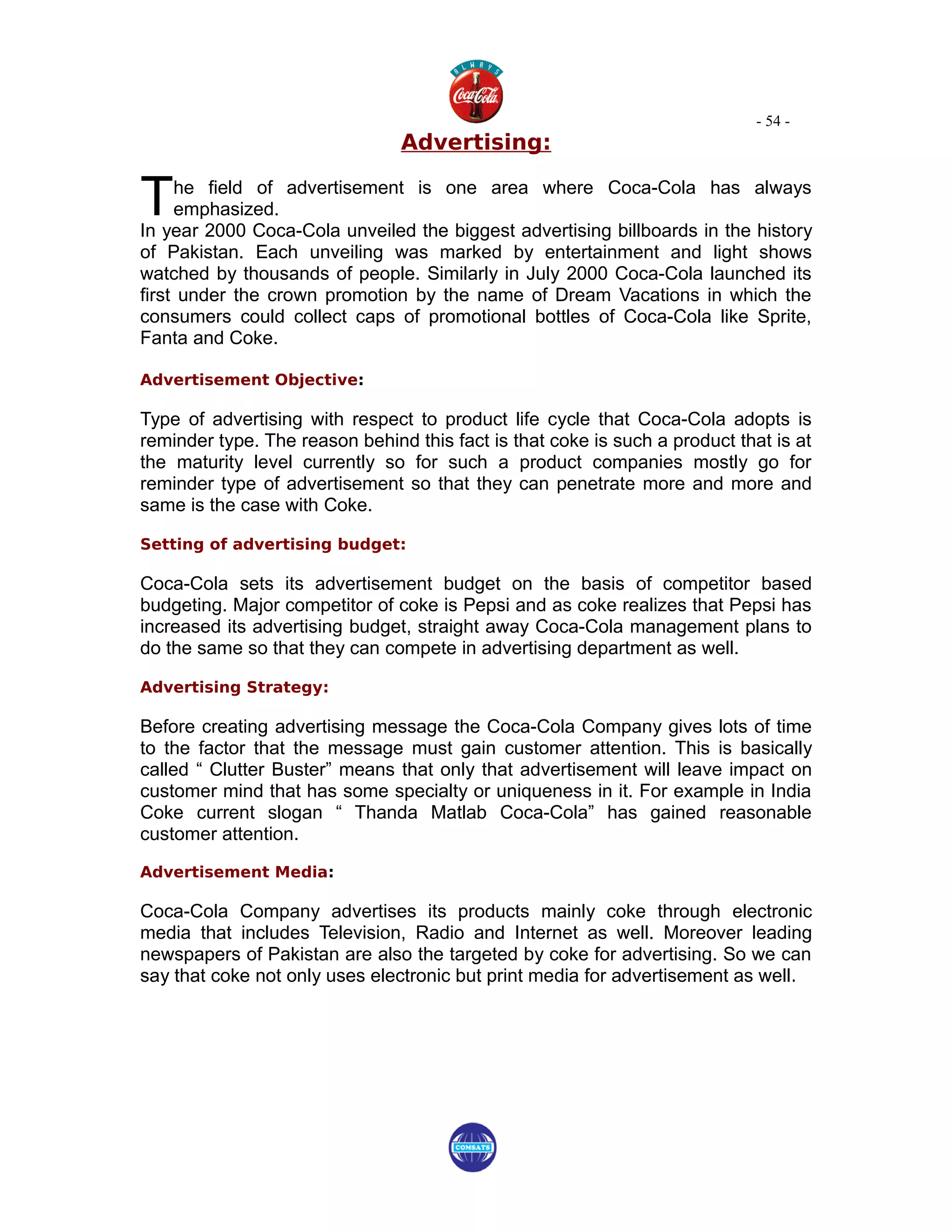- 54 -
                                Advertising:


T    he field of advertisement is one area where Coca-Cola has always
     emphasized.
In year 2000 Coca-Cola unveiled the biggest advertising billboards in the history
of Pakistan. Each unveiling was marked by entertainment and light shows
watched by thousands of people. Similarly in July 2000 Coca-Cola launched its
first under the crown promotion by the name of Dream Vacations in which the
consumers could collect caps of promotional bottles of Coca-Cola like Sprite,
Fanta and Coke.

Advertisement Objective:

Type of advertising with respect to product life cycle that Coca-Cola adopts is
reminder type. The reason behind this fact is that coke is such a product that is at
the maturity level currently so for such a product companies mostly go for
reminder type of advertisement so that they can penetrate more and more and
same is the case with Coke.

Setting of advertising budget:

Coca-Cola sets its advertisement budget on the basis of competitor based
budgeting. Major competitor of coke is Pepsi and as coke realizes that Pepsi has
increased its advertising budget, straight away Coca-Cola management plans to
do the same so that they can compete in advertising department as well.

Advertising Strategy:

Before creating advertising message the Coca-Cola Company gives lots of time
to the factor that the message must gain customer attention. This is basically
called “ Clutter Buster” means that only that advertisement will leave impact on
customer mind that has some specialty or uniqueness in it. For example in India
Coke current slogan “ Thanda Matlab Coca-Cola” has gained reasonable
customer attention.

Advertisement Media:

Coca-Cola Company advertises its products mainly coke through electronic
media that includes Television, Radio and Internet as well. Moreover leading
newspapers of Pakistan are also the targeted by coke for advertising. So we can
say that coke not only uses electronic but print media for advertisement as well.
 