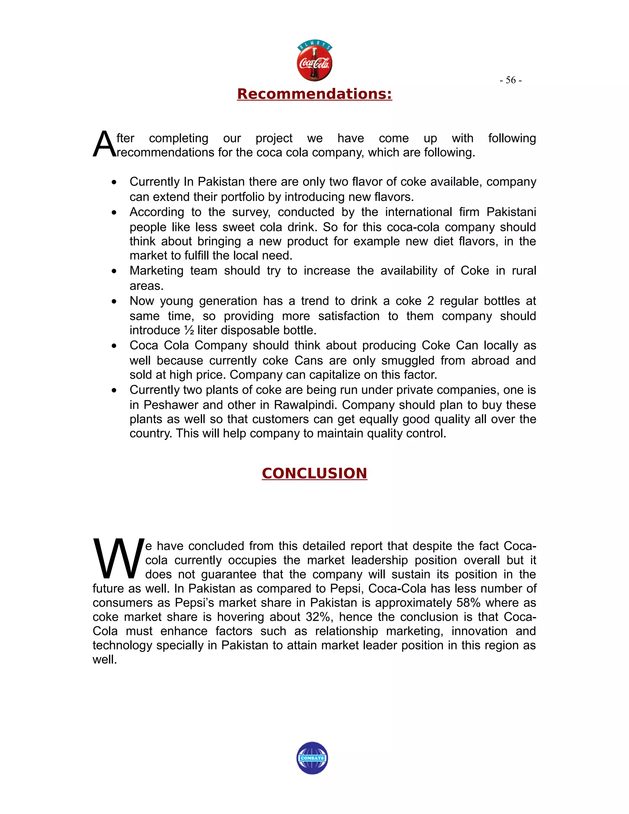 - 56 -
                          Recommendations:



A   fter completing our project we have come up with
    recommendations for the coca cola company, which are following.
                                                                         following


   •   Currently In Pakistan there are only two flavor of coke available, company
       can extend their portfolio by introducing new flavors.
   •   According to the survey, conducted by the international firm Pakistani
       people like less sweet cola drink. So for this coca-cola company should
       think about bringing a new product for example new diet flavors, in the
       market to fulfill the local need.
   •   Marketing team should try to increase the availability of Coke in rural
       areas.
   •   Now young generation has a trend to drink a coke 2 regular bottles at
       same time, so providing more satisfaction to them company should
       introduce ½ liter disposable bottle.
   •   Coca Cola Company should think about producing Coke Can locally as
       well because currently coke Cans are only smuggled from abroad and
       sold at high price. Company can capitalize on this factor.
   •   Currently two plants of coke are being run under private companies, one is
       in Peshawer and other in Rawalpindi. Company should plan to buy these
       plants as well so that customers can get equally good quality all over the
       country. This will help company to maintain quality control.


                               CONCLUSION




W
          e have concluded from this detailed report that despite the fact Coca-
          cola currently occupies the market leadership position overall but it
          does not guarantee that the company will sustain its position in the
future as well. In Pakistan as compared to Pepsi, Coca-Cola has less number of
consumers as Pepsi’s market share in Pakistan is approximately 58% where as
coke market share is hovering about 32%, hence the conclusion is that Coca-
Cola must enhance factors such as relationship marketing, innovation and
technology specially in Pakistan to attain market leader position in this region as
well.
 