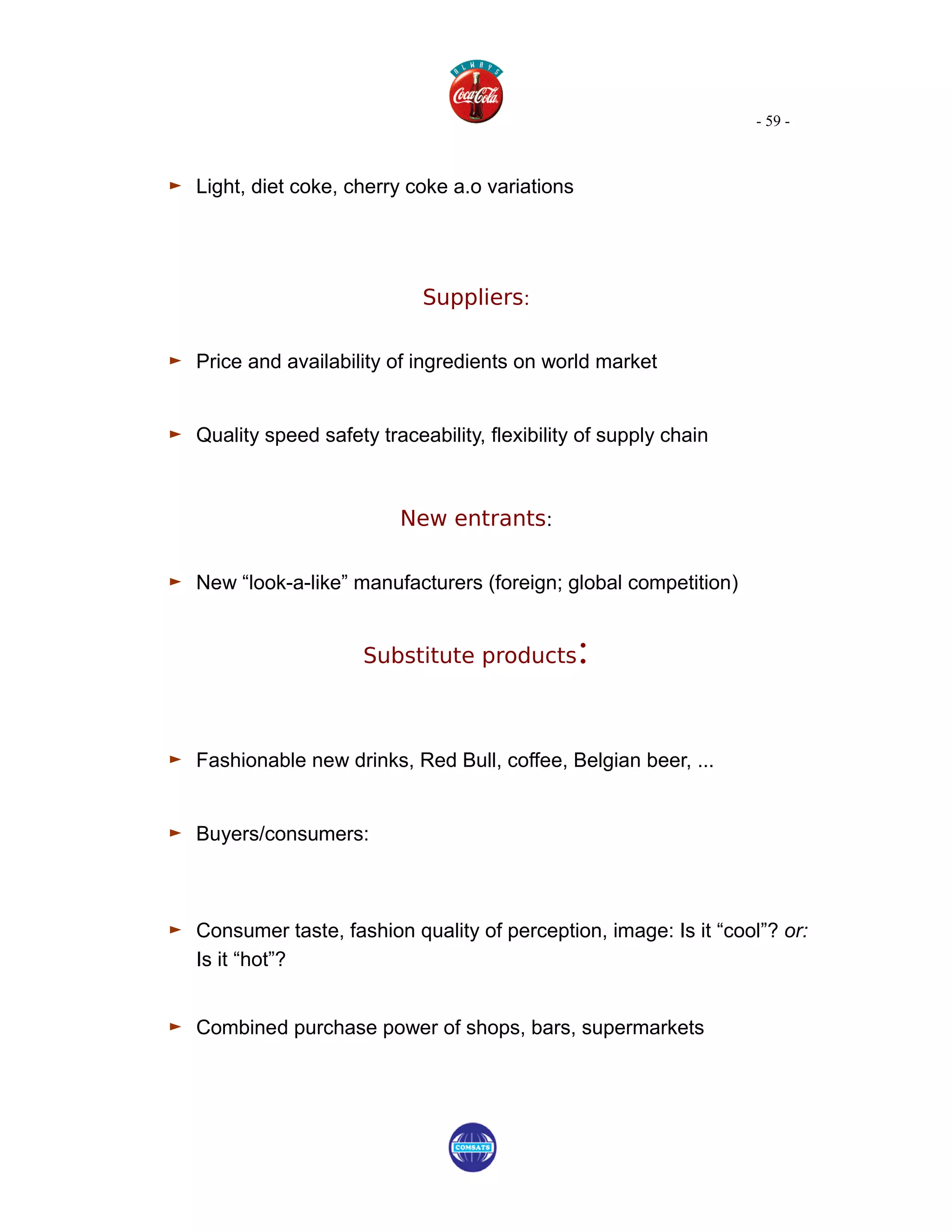 - 59 -



► Light, diet coke, cherry coke a.o variations



                              Suppliers:

► Price and availability of ingredients on world market

► Quality speed safety traceability, flexibility of supply chain


                           New entrants:

► New “look-a-like” manufacturers (foreign; global competition)

                       Substitute products       :

► Fashionable new drinks, Red Bull, coffee, Belgian beer, ...

► Buyers/consumers:


► Consumer taste, fashion quality of perception, image: Is it “cool”? or:
   Is it “hot”?


► Combined purchase power of shops, bars, supermarkets
 
