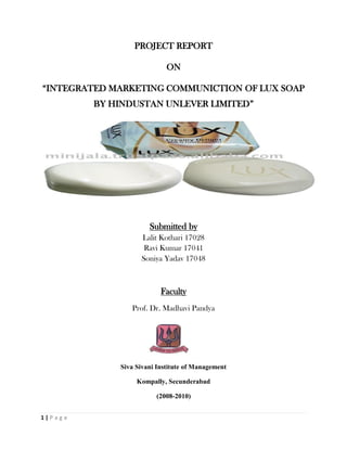 PROJECT REPORT

                              ON

“INTEGRATED MARKETING COMMUNICTION OF LUX SOAP
           BY HINDUSTAN UNLEVER LIMITED”




                        Submitted by
                     Lalit Kothari 17028
                      Ravi Kumar 17041
                     Soniya Yadav 17048



                            Faculty
                  Prof. Dr. Madhavi Pandya




               Siva Sivani Institute of Management

                    Kompally, Secunderabad

                          (2008-2010)


1|P ag e
 