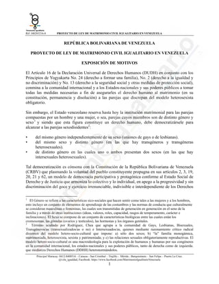 Rif: J40283216-8

PROYECTO DE LEY DE MATRIMONIO CIVIL IGUALITARIO EN VENEZUELA

REPÚBLICA BOLIVARIANA DE VENEZUELA
PROYECTO DE LEY DE MATRIMONIO CIVIL IGUALITARIO EN VENEZUELA
EXPOSICIÓN DE MOTIVOS
El Artículo 16 de la Declaración Universal de Derechos Humanos (DUDH) en conjunto con los
Principios de Yogyakarta No. 24 (derecho a formar una familia), No. 2 (derecho a la igualdad y
no discriminación) y No. 13 (derecho a la seguridad social y otras medidas de protección social),
conmina a la comunidad internacional y a los Estados-nacionales y sus poderes públicos a tomar
todas las medidas necesarias a fin de asegurarles el derecho humano al matrimonio (en su
constitución, permanencia y disolución) a las parejas que discrepan del modelo heterosexista
obligatorio.
Sin embargo, el Estado venezolano reserva hasta hoy la institución matrimonial para las parejas
compuestas por un hombre y una mujer, o sea, parejas cuyos miembros son de distinto género y
sexo 1 y siendo que esta figura constituye un derecho humano, debe democratizársele para
alcanzar a las parejas sexodisidentes2:
•
•
•

del mismo género independientemente de su sexo (uniones de gays o de lesbianas).
del mismo sexo y distinto género (en las que hay transgéneros y transgéneras
heterosexuales).
de distinto género en las cuales uno o ambos presentan dos sexos (en las que hay
intersexuales heterosexuales).

Tal democratización es cónsona con la Constitución de la República Bolivariana de Venezuela
(CRBV) que plasmando la voluntad del pueblo constituyente propugna en sus artículos 2, 3, 19,
20, 21 y 62, un modelo de democracia participativa y protagónica conforme al Estado Social de
Derecho y de Justicia que armoniza lo colectivo y lo individual, en apego a la progresividad y sin
discriminación del goce y ejercicio irrenunciable, indivisible e interdependiente de los Derechos
                                                            
1

El Género se refiere a las características sico-sociales que hacen sentir como tales a las mujeres y a los hombres,
esto incluye un conjunto de elementos de aprendizaje de las costumbres y las normas de conducta que culturalmente
se consideran masculinas o femeninas, las cuales son transmitidas de generación en generación en el seno de la
familia y a través de otras instituciones (ideas, valores, roles, capacidad, rasgos de temperamento, carácter e
inclinaciones). El Sexo se compone de un conjunto de características biológicas entre las cuales están los
cromosomas, las gónadas (ovarios y testículos), las hormonas y los órganos genitales.
2
Término acuñado por Rodriguez, Chea que agrupa a la comunidad de Gays, Lesbianas, Bisexuales,
Transgéneros/as (transexualizados/as o no) e Intersexuados/as, quienes mediante razonamiento crítico radical
disienten del modelo hetero-socio-cultural que impone: a) sólo dos sexos; b) “la” familia monogámica,
matrimoniada, heterosexista, sexista y patrimoniada; y c) las relaciones sexuales obligatoriamente reproductivas. El
modelo hetero-socio-cultural es una macroideología para la explotación de humanos y humanas por sus congéneres
en la comunidad internacional, los estados-nacionales y sus poderes públicos, tanto de derecha como de izquierda.
que mediatiza Derechos Humanos (DDHH) heteronormándolos.
Principal Maracay: 0412-8400516 – Caracas - San Cristóbal – Trujillo - Mérida - Barquisimeto – San Felipe – Puerto La Cruz.
@vzla_igualdad, Facebook: https://www.facebook.com/MatrimonioIgualitarioVenezuela

1

 