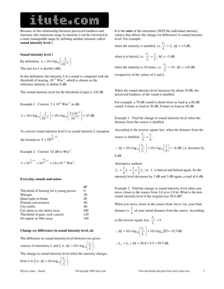 Because of this relationship between perceived loudness and                          It is the ratio of the intensities (NOT the individual intensity
intensity, this enormous range in intensity I can be converted to                    values) that affects the change (or difference) in sound intensity
a more manageable range by defining another measure called                           level. For example,
sound intensity level L.                                                                                                   If
                                                                                     when the intensity is doubled, i.e.      = 2 , ∆L = +3 dB,
                                                                                                                           Ii
Sound intensity level L                                                                                        If       1
                                                                                     when it is halved, i.e.        =     , ∆L = –3 dB,
                                I                                                                            Ii       2
By definition, L = 10 × log 10  −12  .
                                10                                                                                          If
The unit for L is decibel (dB).                                                      when the intensity is 10 times, i.e.          = 10 , ∆L = +10 dB,
                                                                                                                            Ii
In this definition, the intensity I of a sound is compared with the                  irrespective of the values of Ii and If .
threshold of hearing, 10-12 Wm-2, which is chosen as the
reference intensity to define 0 dB.

The sound intensity level for the threshold of pain is 120 dB.                       When the sound intensity level increases by about 10 dB, the
                                                                                     perceived loudness of the sound is doubled.

                                                                                     For example, a 70 dB sound is about twice as loud as a 60 dB
Example 1 Convert 5 × 10-8 Wm-2 to dB.
                                                                                     sound, 4 times as loud as 50 dB, 8 times as loud as 40 dB.

                 I                               5 × 10 −8   
L = 10 × log 10  −12              = 10 × log 10 
                                                   10 −12
                                                                 ≈ 47 dB.
                                                                
                 10                                                              Example 1 Find the change in sound intensity level when the
                                                                                     distance from the source is doubled.

To convert sound intensity level L to sound intensity I, transpose                   According to the inverse square law, when the distance from the
                                    L                                                                   If    1
                                        −12                                          source is doubled,    = .
the formula to        I = 10 10               .                                                         Ii    4
                                                                                                        If    
                                                                                                                = 10 × log 10   = −6 dB, i.e. decrease by
                                                                                                                                1
                                                                                     ∴ ∆L = 10 × log 10 
                                                                                                        I                     
Example 2 Convert 62 dB to Wm .                    -2
                                                                                                         i                   4
                                                                                     6 dB.
        L              62
            −12             −12
I = 10 10         = 10 10         ≈ 1.6 × 10 −6 Wm-2.                                Alternative method:
                                                                                           1       1 1
                                                                                      I f = I i = × I i , i.e. I i is halved and halved again. So the
                                                                                           4       2 2
                                                                                     intensity level decreases by 3 dB and 3 dB again, a total of 6 dB.
Everyday sounds and noises

                                                                 dB                  Example 2 Find the change in sound intensity level when you
Threshold of hearing for a young person                          0                   move closer to the source from 3.0 m to 1.0 m. What is the new
Whisper                                                          20                  sound intensity level if the original was 50.0 dB?
Quiet radio in home                                              40
Normal conversation                                              60                  When you move closer to the source from 3m to 1m, your final
City traffic                                                     80
                                                                                                 1
Car alarm at one metre away                                      100                 distance is    of your initial distance from the source. According
Threshold of pain, rock concert                                  120                             3
Jet engine at 30m away                                           140                                              If
                                                                                     to the inverse square law,       =9.
                                                                                                                  Ii
                                                                                                       If     
Change (or difference) in sound intensity level, ∆L                                  ∴ ∆L = 10 × log10 
                                                                                                       I
                                                                                                                = 10 × log10 (9) ≈ +9.5 dB.
                                                                                                               
                                                                                                        i     
The difference in sound intensity level between two given
                                                    I                              ∴ L f = Li + ∆L = 50.0 + 9.5 = 59.5 dB.
sources of intensities I1 and I2 is ∆L = 10 × log10  2  .
                                                    I 
                                                     1
The change in sound intensity level when the intensity changes
                                 If 
from Ii to If is ∆L = 10 × log10   .
                                 I 
                                  i 
Physics notes – Sound                                    ©Copyright 2009 itute.com                      Free download and print from www.itute.com         3
 