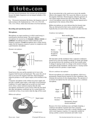 For some musical instruments, the overtones are not harmonics       The air movement due to the sound waves moves the metallic
because the higher frequencies are not integral multiples of the    ribbon in the magnetic field. This causes the ribbon to cut across
fundamental.                                                        the magnetic field lines. Electromagnetic induction generates an
                                                                    emf (signal output) between the ends of the ribbon. The name
E.g. Percussion instruments like drums, the frequency ratios of     velocity microphone comes from the fact that the induced emf is
each overtone to the fundamental are: 1.59, 2.14, 2.30, 2.65,       proportional to the velocity of the ribbon.
2.92, 3.16, 3.50 etc, which show the drum is far from harmonic.
                                                                    Ribbon microphones are more delicate than the dynamic type.
                                                                    They are often prized for their warm, smooth tone quality.
Recording and reproducing sound –                                   Typically they are used on brass instruments to mellow the tone.

Microphones
                                                                    Condenser microphones
Microphones are input transducers in which sound energy is                                  Back metallic plate
transformed to electrical energy. The most common                      i                                           Metallic membrane
microphones for musical use are dynamic, ribbon (velocity) or               Output             i
condenser microphones because of their relatively good
                                                                            signal          R i
frequency response. Crystal microphones have a larger electric
output, but the frequency response is poorer in comparison with
a good dynamic microphone.                                                                       i                   Sound waves

Dynamic microphones                                                    Battery                   i
           Magnet                     Cone                             for charging               i
                                                                       the plate &                                   Insulator
                               S                        i              membrane

                                                                    The back plate and the membrane form a capacitor (condenser).
       i                       N             Sound waves            Sound waves cause the metallic membrane to vibrate and change
                                                                    the spacing between the membrane and the back metallic plate.
                                                                    A change in spacing results in a change in the amount of charge
                               S                        i           on the plate and the membrane, and thus forces a varying current
           Coil                                                     through resistor R to produce a signal output.
                    Signal output
Sound moves the cone and the attached coil of wire in the           Electret condenser microphones
magnetic field forwards and backwards. This causes the coil of      Electret microphones are condenser microphones, which use a
wire to cut across the magnetic field lines. Electromagnetic        permanently charged electret material for their membranes, thus
induction produces an emf (signal output) at the terminals of the   eliminate the necessity for the charging battery. The operation of
coil.                                                               an electret microphone has the same principle as for a condenser
A dynamic microphone works without any power supply and             microphone.
provides a reliable signal under a wide range of environmental
conditions. It is quite rugged and can accept very loud sound
levels. It has a slower transient response than the other
microphones and therefore can be used to soften the fine detail
that other microphones would pick up. It is a good choice for          i       Signal
woodwinds or brass, if you want to take the edge off the sound.        i       output
Ribbon microphones
                                                                        i                                          Sound waves


           Ribbon                             Signal output             i Air cavity
                                                                        i Insulator
                                                                                                 Permanently charged
                                                                                                 electret membrane

   i                                     Magnet                     Because of its lower membrane mass and higher damping, a
                                                                    condenser microphone responds faster than a dynamic
                                                                    microphone to transients. It provides a smooth, detailed sound
                                                                    with a wide frequency response. It is especially suitable for
                                             Sound waves            micing cymbals, acoustic instruments and studio vocals.

Physics notes – Sound                   ©Copyright 2009 itute.com                       Free download and print from www.itute.com     7
 