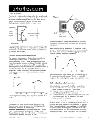 Crystal microphones
Piezoelectric crystals produce voltages when they are deformed.
                                                                               Magnet       i
The crystal microphone employs a thin strip of piezoelectric
crystal attached to a diaphragm. The two sides of the crystal                                                        Cone        i
become oppositely charged when it is deflected by the                             i                    S                               S
diaphragm that is sent into vibration by sound waves.


Diaphragm                           i                                             i                    N

Piezo-                          i                                                 i                    S
electric                       i                                                Coil
crystal                        i        Sound waves                                     Signal input


                                                                         Dynamic loudspeakers and microphones have the same basic
   Signal output                                                         construction. In fact a dynamic loudspeaker can be used as a
                                                                         microphone.
The signal output of crystal microphones is comparatively large,
but the frequency response is not comparable to a good dynamic           A single loudspeaker on its own tends to ‘colour’ the sound it
microphone. They are usually used as build-in microphones in,            produces. This is because it reproduces some frequencies louder
for example, tape-recorders.                                             than others due to resonance. The following graph shows the
                                                                         frequency response of a typical loudspeaker.
Frequency response curves of microphones
                                                                                 L (dB)
The frequency response curves of microphones are different
from the equal loudness curves for human ears. Such a
frequency response curve is a graph of output intensity level
versus frequency for a constant level input. Zero dB is assigned
to 1000-Hz sound as the reference level. The output level for
other frequencies will be measured against this reference level. If
for some frequencies L < 0 , it means the device does not
respond well to these frequencies. The following graph shows                                5                 10       20      f (kHz)
the frequency response of a workhorse microphone like the
Shure SM-57.                                                             An ideal loudspeaker would need to have the same loudness at
                                                                         all frequencies in the audible range. This can be achieved by
               L (dB)                                                    using more than one loudspeaker and put them together in a box.
       10

           0                                                             Baffles and enclosures for loudspeakers

      –10                                                                A direct radiating loudspeaker by itself has a few problems:
                                                                         (a) The sound from the back of the speaker cone tends to
                                                                              cancel the sound from the front – interference.
                                                                         (b) The cone resonates when the signals are at or near its
               50       150   1k             4k          6k     f (Hz)        natural frequency of vibration – resonance.
                                                                         (c) The free cone speaker is inefficient at producing sound with
This microphone can reliably detect frequencies from 150 Hz to                wavelengths longer than the diameter of the cone −
6 kHz.                                                                        diffraction (refer to next page).
Loudspeaker systems                                                      Enclosures formed by baffles are used to rectify some of these
                                                                         problems. Baffles are used to control the flow of sound out of an
Loudspeakers are output transducers that change electrical               enclosure. The sound quality will improve greatly by placing a
signals to sound energy. A common type of loudspeakers for               single dynamic loudspeaker in an enclosure, i.e. closed baffle
reproduction of sound is the dynamic type.                               (diagram 1 below). The loudspeaker is mounted on the front
A dynamic loudspeaker works on the principle that a magnet               baffle of the enclosure. This will suppress the low-frequency
exerts a force on a current-carrying wire. The input signal              cancellation found in a naked loudspeaker. Why low frequency?
changes the current in the wire and results in a varying magnetic
force on the coil, which is attached to the cone.
Physics notes – Sound                      ©Copyright 2009 itute.com                      Free download and print from www.itute.com       8
 