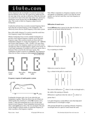 At low frequencies the wavelengths of sound are much longer                 Note: What is important in a frequency response curve for
than the diameter of the cone; the sound waves radiate beyond               microphone or loudspeaker system is not what the actual
the outer edge of the cone due to diffraction. When the front and           numbers are, but how much they vary from frequency to
rear sound waves meet at the outer edge of the cone, destructive            frequency.
interference occurs because they are out of phase with each
other. This results in little low frequency output from the
loudspeaker.
                                                                            Diffraction of sound waves
Usually the enclosure has an acoustic resonant frequency that is
lower than the resonant frequency of the loudspeaker. This                  Sound diffracts when it passes by the edge of a barrier, i.e. it
effectively lowers the low cutoff frequency of the entire system.           spreads out and bends behind the barrier.

Bass reflex baffle (diagram 2) is used to extend the useful bass
(low frequency) range of the loudspeaker.
Modern loudspeaker boxes involve multiple loudspeakers to
provide a more uniform frequency response across the audio
frequency range. Most common systems are those with two
loudspeakers (diagram 3), woofer (low frequency, 20 – 3000 Hz)
and tweeter (high frequency, 1500 – 20 kHz). Low-pass filters
are used to ensure low-frequency signals are sent to the woofer
and high-pass filters for high-frequency signals to the tweeter. If         Diffraction through an opening
a mid-range loudspeaker is included as well in the system, then a
band-pass filter is used for the mid-range signals. This                    E.g. an opening in a baffle
combination of filters is known as a crossover. The frequencies
where the two filters overlap are called crossover frequencies.
                                                 (Ref: Geoff Martin 2002)




                                                                            Diffraction around an obstacle

                                                                            E.g. a column in the path of a sound wave
Closed                  Bass-reflex    Multi-speaker
baffle                    baffle           baffle

Frequency response of multi-speaker systems

       L (dB)              i
 10                                                        i

             Woofer                   Tweeter              i                                              λ
                                                                            The extent of diffraction ∝     , where λ is the wavelength and w,
   0                                                        i                                             w
                                                                            the width of the opening or obstacle.
            20                                   20k       f (Hz)                                                           λ
                                                                            Diffraction is significant when the value of      is about 1 or
                                                                                                                            w
Loudspeaker designers take a lot of care when they put                      greater than 1.
loudspeakers together. When the effects from all of them are
added together they should give a fairly flat response curve,               Low pitch (frequency) sound diffracts more than high pitch
usually ± 3 dB. Each loudspeaker has to give just the right                 sound because its wavelength is longer.
amount of each frequency. Some loudspeaker enclosures have
tubes (called ports) put in them. The size and depth of the port            After passing through (by) an opening (obstacle), frequency,
can be changed to absorb sounds of a particular frequency in                wavelength and wave speed of sound remain the same.
order to produce a flat frequency response.

Physics notes – Sound                       ©Copyright 2009 itute.com                         Free download and print from www.itute.com       9
 