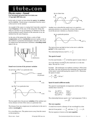 Physics notes – Sound                                                          ∆p at a latter time
Free download and print from www.itute.com
©Copyright 2009 itute.com                                                     0.1

In the study of sound, we learn about the source, the medium
                                                                                0                                         Q            x
and the receiver. Sound energy is transmitted from the source
to the receiver via the medium.

An example of the source is a tuning fork. It provides sound of a   Another way to describe the sound wave is to stand at a
single frequency f. If the arms of the tuning fork vibrate 261      particular position (e.g. position Q) in front of the source and
times in a second, we say its frequency of vibration is 261 Hz      record the pressure variation as a function of time t.
and the produced sound (vibration of the molecules in air, the
medium) has the same frequency.                                                ∆p at a particular position

As the arms of the tuning fork vibrate, a series of high
(compression) and low (rarefaction) pressure regions in the air
(the medium) is generated and propagates outwards. This series                  0                                                    t (10-3 s)
of compressions and rarefactions constitutes a travelling sound
wave in the air.

                                                                    The interval from one high (or low) to the next is called the
                                                                    period T of the sound wave.
                                                                                                             1
                                                                    The relationship between f and T is f = .
                                                                                                             T

                                                                    The speed of sound
                                            Rarefactions
                                                                                                d
                                                                    Use the usual formula v =      to find the speed of sound, where d
                             Compressions                                                        t
                                                                    (m) is the distance travelled by the sound and t (s) is the time
                                                                    taken. The unit for v is ms-1.
Sound wave in terms of air pressure variation
                                                                    Example The timekeeper at an athletics meeting is 100 m from
                        -2
Air pressure p (Nm ) at a particular time                           the starter. The time lag between the timekeeper seeing the flash
                                                                    of the starter’s pistol and hearing the sound is 0.29 s. Determine
                                                                    the speed of sound.
     105.0                                          normal
                                                    air pressure           d   100
                                                                    v=       =      = 345 ms-1.
                                                                           t   0.29


           0                                               x (m)    Speed of sound in different media

     ∆p (Nm-2) at a particular time                                 The speed of sound depends on temperature and the type of
                                                                    medium that it travels in.
 i       0.1
                                                                    E.g.         Air (20° C)          344ms-1
          0                                                x (m)                 Water (20° C)        1498ms-1
                                                                                 Iron (20° C)         5120ms-1

                                                                    The relationship between speed v (ms-1) and temperature T (K) is

The last graph shows the pressure variation of the medium (air)                                      v∝ T .
versus distance in front of the source at a particular time.
                                                                    The wave equation
The distance from one compression (or rarefaction) to the next is   A sound wave travels a distance of one wavelength in a time
called a wavelength λ.                                                                           λ                1
                                                                    interval of one period, ∴ v = , and since f = , ∴ v = fλ .
                                                                                                 T                T
It is a travelling wave. The pattern moves away from the source     The last equation is known as the wave equation.
as time progresses.

Physics notes – Sound                   ©Copyright 2009 itute.com                       Free download and print from www.itute.com                1
 