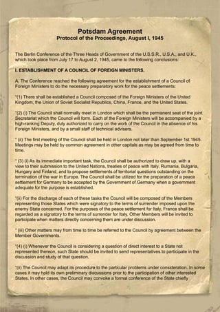 Potsdam Agreement
Protocol of the Proceedings, August l, 1945
The Berlin Conference of the Three Heads of Government of the U.S.S.R., U.S.A., and U.K.,
which took place from July 17 to August 2, 1945, came to the following conclusions:
I. ESTABLISHMENT OF A COUNCIL OF FOREIGN MINISTERS.
A. The Conference reached the following agreement for the establishment of a Council of
Foreign Ministers to do the necessary preparatory work for the peace settlements:
“(1) There shall be established a Council composed of the Foreign Ministers of the United
Kingdom, the Union of Soviet Socialist Republics, China, France, and the United States.
“(2) (i) The Council shall normally meet in London which shall be the permanent seat of the joint
Secretariat which the Council will form. Each of the Foreign Ministers will be accompanied by a
high-ranking Deputy, duly authorized to carry on the work of the Council in the absence of his
Foreign Ministers, and by a small staff of technical advisers.
“ (ii) The first meeting of the Council shall be held in London not later than September 1st 1945.
Meetings may be held by common agreement in other capitals as may be agreed from time to
time.
“ (3) (i) As its immediate important task, the Council shall be authorized to draw up, with a
view to their submission to the United Nations, treaties of peace with Italy, Rumania, Bulgaria,
Hungary and Finland, and to propose settlements of territorial questions outstanding on the
termination of the war in Europe. The Council shall be utilized for the preparation of a peace
settlement for Germany to be accepted by the Government of Germany when a government
adequate for the purpose is established.
“(ii) For the discharge of each of these tasks the Council will be composed of the Members
representing those States which were signatory to the terms of surrender imposed upon the
enemy State concerned. For the purposes of the peace settlement for Italy, France shall be
regarded as a signatory to the terms of surrender for Italy. Other Members will be invited to
participate when matters directly concerning them are under discussion.
“ (iii) Other matters may from time to time be referred to the Council by agreement between the
Member Governments.
“(4) (i) Whenever the Council is considering a question of direct interest to a State not
represented thereon, such State should be invited to send representatives to participate in the
discussion and study of that question.
“(ii) The Council may adapt its procedure to the particular problems under consideration. In some
cases it may hold its own preliminary discussions prior to the participation of other interested
States. In other cases, the Council may convoke a formal conference of the State chiefly
 