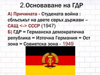2. Основаване на ГДР А) Причината  -  Студената война : сблъсъкът на двете свръх държави –  САЩ  <->  СССР  (1947) Б)  ГДР =   Германска демократична република = Източна Германия = Ост зона = Совиетска зона  - 1949 