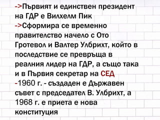 -> Първият и единствен президент на ГДР е Вилхелм Пик -> Сформира се временно правителство начело с Ото Гротевол и Валтер Улбрихт, който в последствие се превръща в реалния лидер на ГДР, а също така и в Първия секретар на  СЕД - 1960  г. - създаден е Държавен съвет с председател В. Улбрихт, а  1968  г. е приета е нова конституция  
