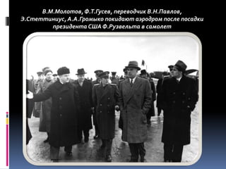 В.М.Молотов, Ф.Т.Гусев, переводчик В.Н.Павлов,
Э.Стеттиниус, А.А.Громыко покидают аэродром после посадки
президента СШАФ.Рузвельта в самолет
 