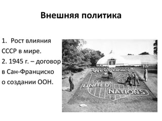 Внешняя политика
1. Рост влияния
СССР в мире.
2. 1945 г. – договор
в Сан-Франциско
о создании ООН.
 