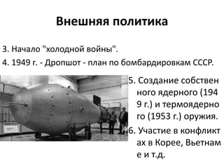 Внешняя политика
5. Создание собствен
ного ядерного (194
9 г.) и термоядерно
го (1953 г.) оружия.
6. Участие в конфликт
ах в Корее, Вьетнам
е и т.д.
3. Начало "холодной войны".
4. 1949 г. - Дропшот - план по бомбардировкам СССР.
 