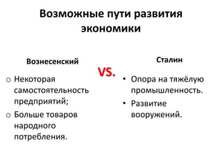 Возможные пути развития
экономики
Вознесенский
o Некоторая
самостоятельность
предприятий;
o Больше товаров
народного
потребления.
Сталин
• Опора на тяжёлую
промышленность.
• Развитие
вооружений.
VS.
 