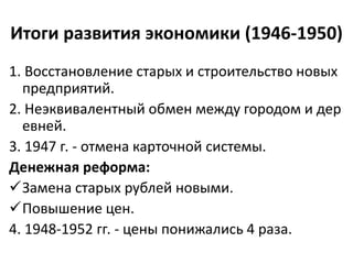 Итоги развития экономики (1946-1950)
1. Восстановление старых и строительство новых
предприятий.
2. Неэквивалентный обмен между городом и дер
евней.
3. 1947 г. - отмена карточной системы.
Денежная реформа:
Замена старых рублей новыми.
Повышение цен.
4. 1948-1952 гг. - цены понижались 4 раза.
 