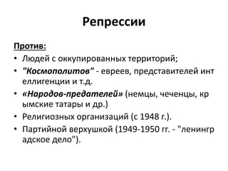 Репрессии
Против:
• Людей с оккупированных территорий;
• "Космополитов" - евреев, представителей инт
еллигенции и т.д.
• «Народов-предателей» (немцы, чеченцы, кр
ымские татары и др.)
• Религиозных организаций (с 1948 г.).
• Партийной верхушкой (1949-1950 гг. - "ленингр
адское дело").
 