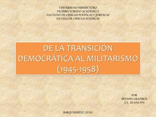 DE LA TRANSICIÓN
DEMOCRÁTICA AL MILITARISMO
(1945-1958)
UNIVERSIDAD FERMÍN TORO
VICERRECTORADO ACADÉMICO
FACULTAD DE CIENCIAS POLÍTICAS Y JURÍDICAS
ESCUELA DE CIENCIAS POLÍTICAS
POR:
BETANIA GRATEROL
C.I.: 26.636.394
BARQUISIMETO, 2018.
 
